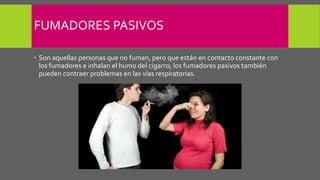 FUMADORES PASIVOS
 Son aquellas personas que no fuman, pero que están en contacto constante con
los fumadores e inhalan el humo del cigarro; los fumadores pasivos también
pueden contraer problemas en las vías respiratorias.
 