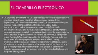 EL CIGARRILLO ELECTRÓNICO
 Un cigarrillo electrónico es un sistema electrónico inhalador diseñado
en origen para simular y sustituir el consumo de tabaco. Estos
dispositivos utilizan una resistencia y batería de pequeño tamaño para
calentar y vaporizar una solución líquida. Este vapor puede
liberar nicotina o incluir solamente aromas. Los defensores lo
presentan como una alternativa al tabaco tradicional para fumar con
menos riesgos para la salud, o como terapia de reemplazo para dejar de
fumar bajando progresivamente los niveles de nicotina, o para poder
seguir "fumando" en lugares donde está prohibido. Por otro lado, los
detractores afirman que provoca dependencia a la nicotina y
problemas cardiovasculares y respiratorios similares al tabaco, que su
eficacia como tratamiento contra el tabaquismo está sin demostrar y
que el vapor puede perjudicar también a las personas del entorno.
Además alegan que podrían suponer una vía de entrada al tabaquismo
por parte de los jóvenes.
 