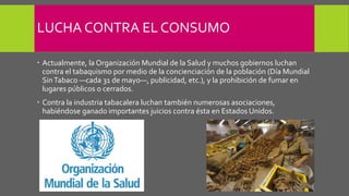 LUCHA CONTRA EL CONSUMO
 Actualmente, la Organización Mundial de la Salud y muchos gobiernos luchan
contra el tabaquismo por medio de la concienciación de la población (Día Mundial
SinTabaco —cada 31 de mayo—, publicidad, etc.), y la prohibición de fumar en
lugares públicos o cerrados.
 Contra la industria tabacalera luchan también numerosas asociaciones,
habiéndose ganado importantes juicios contra ésta en Estados Unidos.
 