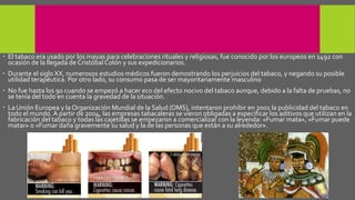  El tabaco era usado por los mayas para celebraciones rituales y religiosas, fue conocido por los europeos en 1492 con
ocasión de la llegada de Cristóbal Colón y sus expedicionarios.
 Durante el siglo XX, numerosos estudios médicos fueron demostrando los perjuicios del tabaco, y negando su posible
utilidad terapéutica. Por otro lado, su consumo pasa de ser mayoritariamente masculino
 No fue hasta los 90 cuando se empezó a hacer eco del efecto nocivo del tabaco aunque, debido a la falta de pruebas, no
se tenía del todo en cuenta la gravedad de la situación.
 La Unión Europea y la Organización Mundial de la Salud (OMS), intentaron prohibir en 2001 la publicidad del tabaco en
todo el mundo. A partir de 2004, las empresas tabacaleras se vieron obligadas a especificar los aditivos que utilizan en la
fabricación del tabaco y todas las cajetillas se empezaron a comercializar con la leyenda: «Fumar mata», «Fumar puede
matar» o «Fumar daña gravemente su salud y la de las personas que están a su alrededor».
 