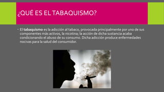 ¿QUÉ ES ELTABAQUISMO?
 El tabaquismo es la adicción al tabaco, provocada principalmente por uno de sus
componentes más activos, la nicotina; la acción de dicha sustancia acaba
condicionando el abuso de su consumo. Dicha adicción produce enfermedades
nocivas para la salud del consumidor.
 