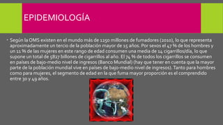 EPIDEMIOLOGÍA
 Según la OMS existen en el mundo más de 1250 millones de fumadores (2010), lo que representa
aproximadamente un tercio de la población mayor de 15 años. Por sexos el 47 % de los hombres y
un 11 % de las mujeres en este rango de edad consumen una media de 14 cigarrillos/día, lo que
supone un total de 5827 billones de cigarrillos al año. El 74 % de todos los cigarrillos se consumen
en países de bajo-medio nivel de ingresos (Banco Mundial) (hay que tener en cuenta que la mayor
parte de la población mundial vive en países de bajo-medio nivel de ingresos).Tanto para hombres
como para mujeres, el segmento de edad en la que fuma mayor proporción es el comprendido
entre 30 y 49 años.
 