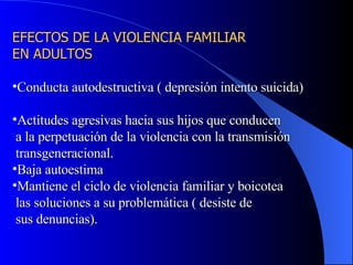 EFECTOS DE LA VIOLENCIA FAMILIAR  EN ADULTOS Conducta autodestructiva ( depresión intento suicida) Actitudes agresivas hacia sus hijos que conducen  a la perpetuación de la violencia con la transmisión transgeneracional. Baja autoestima Mantiene el ciclo de violencia familiar y boicotea  las soluciones a su problemática ( desiste de sus denuncias). 