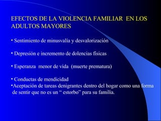 EFECTOS DE LA VIOLENCIA FAMILIAR  EN LOS ADULTOS MAYORES Sentimiento de minusvalía y desvalorización Depresión e incremento de dolencias físicas Esperanza  menor de vida  (muerte prematura) Conductas de mendicidad Aceptación de tareas denigrantes dentro del hogar como una forma de sentir que no es un “ estorbo” para su familia. 