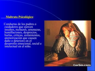 Maltrato Psicológico :  Conductas de los padres o cuidadores que ejercen insultos, rechazos, amenazas, humillaciones, desprecios, burlas, criticas, aislamientos, atemorizaciòn que causen daño o deterioro en el desarrollo emocional, social e intelectual en el niño. 