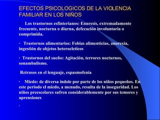 EFECTOS PSICOLOGICOS DE LA VIOLENCIA FAMILIAR EN LOS NIÑOS         Los trastornos e s fi n terianos: Enuresis, extremadamente frecuente, nocturna o diurna, defecación involuntaria o comprimida. ·     Trastornos alimentarios: Fobias alimenticias, anorexia, ingestión de objetos heterocleticos ·    Trastornos del sueño: Agitación, terrores nocturnos, sonambulismo. R etrasos en el lenguaje, espasmofenia ·      M iedo : de diversa índole por parte de los niños pequeños. En este periodo el miedo, a menudo, resulta de la inseguridad. Los niños preescolares sufren considerablemente por sus temores y aprensiones ·                