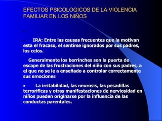 EFECTOS PSICOLOGICOS DE LA VIOLENCIA FAMILIAR EN LOS NIÑOS                      IRA: Entre las causas frecuentes que la motivan esta el fracaso, el sentirse ignorados por sus padres, los celos.  G eneralmente los berrinches son la puerta de escape de las frustraciones del niño con sus padres, a el que no se le a enseñado a controlar correctamente sus emociones            La irritabilidad, las neurosis, las pesadillas terroríficas y otras manifestaciones de nerviosidad en niños pueden originarse por la influencia de las conductas parentales.         