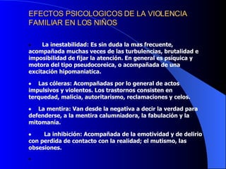 EFECTOS PSICOLOGICOS DE LA VIOLENCIA FAMILIAR EN LOS NIÑOS             La inestabilidad: Es sin duda la mas frecuente, acompañada muchas veces de las turbulencias, brutalidad e imposibilidad de fijar la atención. En general es psíquica y motora del tipo pseudocoreica, o acompañada de una excitación hipomaniatica.        Las cóleras: Acompañadas por lo general de actos impulsivos y violentos. Los trastornos consisten en terquedad, malicia, autoritarismo, reclamaciones y celos.         La mentira: Van desde la negativa a decir la verdad para defenderse, a la mentira calumniadora, la fabulación y la mitomanía.            La inhibición: Acompañada de la emotividad y de delirio con perdida de contacto con la realidad; el mutismo, las obsesiones.                