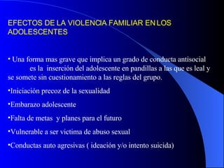 EFECTOS DE LA VIOLENCIA FAMILIAR EN LOS ADOLESCENTES Una forma mas grave que implica un grado de conducta antisocial  es la  inserción del adolescente en pandillas a las que es leal y se somete sin cuestionamiento a las reglas del grupo. Iniciación precoz de la sexualidad Embarazo adolescente Falta de metas  y planes para el futuro Vulnerable a ser victima de abuso sexual Conductas auto agresivas ( ideación y/o intento suicida) 