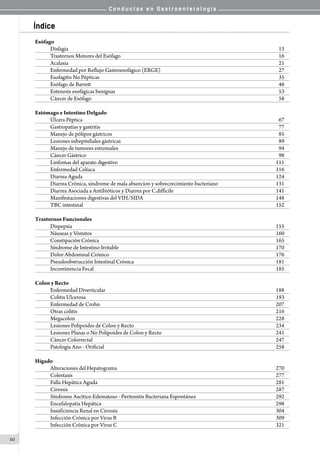 C o n d u c t a s e n G a s t r o e n t e r o l o g í a
10
Índice
Esófago
Disfagia	 13
Trastornos Motores del Esófago 	 16
Acalasia 	 21
Enfermedad por Reflujo Gastroesofágico (ERGE)	 27
Esofagitis No Pépticas	 35
Esófago de Barrett	 46
Estenosis esofágicas benignas 	 53
Cáncer de Esófago 	 58
Estómago e Intestino Delgado
Úlcera Péptica	 67
Gastropatías y gastritis	 77
Manejo de pólipos gástricos	 85
Lesiones subepiteliales gástricas	 89
Manejo de tumores estromales	 94
Cáncer Gástrico	 98
Linfomas del aparato digestivo 	 111
Enfermedad Celíaca 	 116
Diarrea Aguda 	 124
Diarrea Crónica, sindrome de mala absorcíon y sobrecrecimiento bacteriano 	 131
Diarrea Asociada a Antibióticos y Diarrea por C.difficile   	 141
Manifestaciones digestivas del VIH/SIDA	 148
TBC intestinal  	 152
Trastornos Funcionales
Dispepsia 	 155
Náuseas y Vómitos	 160
Constipación Crónica 	 165
Síndrome de Intestino Irritable  	 170
Dolor Abdominal Crónico	 176
Pseudoobstrucción Intestinal Crónica 	 181
Incontinencia Fecal 	 185
Colon y Recto
Enfermedad Diverticular 	 188
Colitis Ulcerosa	 193
Enfermedad de Crohn 	 207
Otras colitis	 216
Megacolon	 228
Lesiones Polipoides de Colon y Recto	 234
Lesiones Planas o No Polipoides de Colon y Recto	 241
Cáncer Colorrectal 	 247
Patología Ano - Orificial 	 258
Hígado
Alteraciones del Hepatograma 	 270
Colestasis 	 277
Falla Hepática Aguda 	 281
Cirrosis 	 287
Síndrome Ascítico Edematoso - Peritonitis Bacteriana Espontánea	 292
Encefalopatía Hepática 	 298
Insuficiencia Renal en Cirrosis 	 304
Infección Crónica por Virus B 	 309
Infección Crónica por Virus C 	 321
 