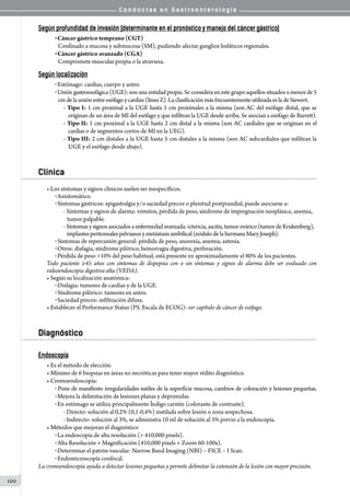 C o n d u c t a s e n G a s t r o e n t e r o l o g í a
100
Según profundidad de invasión (determinante en el pronóstico y manejo del cáncer gástrico)
o Cáncer gástrico temprano (CGT)
Confinado a mucosa y submucosa (SM), pudiendo afectar ganglios linfáticos regionales.
o Cáncer gástrico avanzado (CGA)
Compromete muscular propia o la atraviesa.
Según localización
o Estómago: cardias, cuerpo y antro.
o Unión gastroesofágica (UGE): son una entidad propia. Se considera en este grupo aquellos situados a menos de 5
cmdelauniónentreesófagoycardias(línea Z). Laclasificación más frecuentementeutilizada es lade Siewert.
- Tipo I: 1 cm proximal a la UGE hasta 5 cm proximales a la misma (son AC del esófago distal, que se  
    originan de un área de MI del esófago y que infiltran la UGE desde arriba. Se asocian a esófago de Barrett).
- Tipo II: 1 cm proximal a la UGE hasta 2 cm distal a la misma (son AC cardiales que se originan en el
    cardias o de segmentos cortos de MI en la UEG).
- Tipo III: 2 cm distales a la UGE hasta 5 cm distales a la misma (son AC subcardiales que infiltran la
    UGE y el esófago desde abajo).
Clínica
• Los síntomas y signos clínicos suelen ser inespecíficos.
o Asintomático.
o Síntomas gástricos: epigastralgia y/o saciedad precoz o plenitud postprandial, puede asociarse a:
- Síntomas y signos de alarma: vómitos, pérdida de peso, síndrome de impregnación neoplásica, anemia,
   tumor palpable.
- Síntomas ysignosasociadosaenfermedad avanzada: ictericia, ascitis, tumor ovárico (tumor de Krukenberg),
   implantesperitonealespelvianosymetástasis umbilical (nódulo de la hermanaMary Joseph).
o Síntomas de repercusión general: pérdida de peso, anorexia, anemia, astenia.
o Otros: disfagia, síndrome pilórico, hemorragia digestiva, perforación.
o Pérdida de peso >10% del peso habitual, está presente en aproximadamente el 80% de los pacientes.
Todo paciente ≥45 años con síntomas de dispepsia con o sin síntomas y signos de alarma debe ser evaluado con
videoendoscopia digestiva alta (VEDA).
• Según su localización anatómica:
o Disfagia: tumores de cardias y de la UGE.
o Síndrome pilórico: tumores en antro.
o Saciedad precoz: infiltración difusa.
• Establecer el Performance Status (PS. Escala de ECOG): ver capítulo de cáncer de esófago.
Diagnóstico
Endoscopía
• Es el método de elección.
• Mínimo de 6 biopsias en áreas no necróticas para tener mayor rédito diagnóstico.
• Cromoendoscopía:
o Pone de manifiesto irregularidades sutiles de la superficie mucosa, cambios de coloración y lesiones pequeñas.
o Mejora la delimitación de lesiones planas y deprimidas.
o En estómago se utiliza principalmente Índigo carmín (colorante de contraste).
- Directo: solución al 0,2% (0,1-0,4%) instilada sobre lesión o zona sospechosa.
- Indirecto: solución al 3%, se administra 10 ml de solución al 3% previo a la endoscopía.
• Métodos que mejoran el diagnóstico
o La endoscopía de alta resolución (> 410,000 pixels).
o Alta Resolución + Magnificación (410,000 pixels + Zoom 60-100x).
o Determinar el patrón vascular: Narrow Band Imaging (NBI) – FICE – I Scan.
o Endomicroscopía confocal.
La cromoendoscopía ayuda a detectar lesiones pequeñas y permite delimitar la extensión de la lesión con mayor precisión.
 