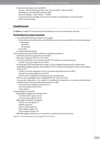 C o n d u c t a s e n G a s t r o e n t e r o l o g í a
101
• Predictores endoscópicos de invasión SM.
o Tamaño: <20 mm intramucoso (IM), ≥20 y <30 mm (SM1), ≥30mm (≥SM2).
o Morfología: no ulcerado (IM) y ulcerado (SM).
o Elevación (lifting): + (IM o SM1) y – (≥SM2).
o Cromoendoscopía con índigo carmín: permite establecer patón glandular y zonas deprimidas.
o Patrón vascular irregular.
Estadificación
El objetivo es establecer la extensión de la enfermedad para seleccionar el tratamiento adecuado.	
Permite diferenciar 2 grupos de pacientes
• Con enfermedad localmente avanzada o locorreginal
• Potencialmente resecable (evaluar comorbilidades y determinar si son pasibles de tratamiento quirúrgico
o endoscópico).
- Operables.
- No operables.
o  Irresecable.
• Con enfermedad metastásica.
Para la estadificación tumoral deben solicitarse los siguientes parámetros:
• Laboratorio general con parámetros nutricionales.
• Marcadores tumorales (MT) CA 19-9 y CEA.
• TC de tórax, abdomen y con contraste oral y EV (TC de pelvis: ante sospecha clínica).
o  Estadio T: precisión diagnóstica de 43-82%.
• Ecoendoscopía(EUS)paradeterminarel estadío T y N,es elmétodo de elección paralaevaluación de la
profundidad y ganglios regionales, mayor utilidad en CGT y en linfomas de bajo grado. Cuando no hay evidencia
deM1porTC.
o  Estadio T: precisión diagnóstica 65-92 % en lesiones superficiales (mucosa+SM1).
o  Estadio N: precisión diagnóstica de 50-95%.
o  Presenta menos utilidad para reestadificación pos-neoadyuvancia.
• PET scan: baja sensibilidad, mejor sensibilidad PET TC en AC de la UGE.
• Laparoscopía exploradora es un método de estadificación preoperatoria en pacientes potencialmente
resecables, puede demostrar enfermedad avanzada en el 30%.
o  En pacientes que cumplieron neoadyuvancia.
o  Elevación inexplicada de los MT.
o  Linitis plástica.
Grupos ganglionares regionales
• N1: ganglios perigástricos localizados sobre:
o  Curvatura menor (grupo 1,3 y 5).
o  Curvatura mayor (grupo 2,4 y 6).
• N2: ganglios localizados a lo largo de:
o  Arterias coronaria (grupo 7).
o  Hepática (grupo 8).
o  Tronco celíaco (grupo 9).
o  Hilio esplénico (grupo 10).
o  Arteria esplénica (grupo 11).
• N3 y N4: ganglios paraaorticos, si son positivos se considera metástasis a distancia.
Adaptado de: La Sociedad Japonesa para la Investigación del Cáncer Gástrico.
 