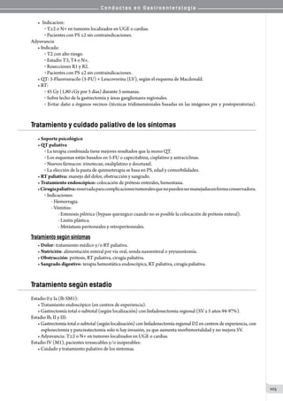 C o n d u c t a s e n G a s t r o e n t e r o l o g í a
105
•	 Indicacion:
o  T≥2 o N+ en tumores localizados en UGE o cardias.
o  Pacientes con PS ≤2 sin contraindicaciones.
Adyuvancia
• Indicada:
o  T2 con alto riesgo.
o  Estadio T3, T4 o N+.
o  Resecciones R1 y R2.
o  Pacientes con PS ≤2 sin contraindicaciones.
• QT: 5-Fluorouracilo (5-FU) + Leucovorina (LV), según el esquema de Macdonald.
• RT:
o  45 Gy (1,80 cGy por 5 días) durante 5 semanas.
o  Sobre lecho de la gastrectomía y áreas ganglionares regionales.
o  Evitar daño a órganos vecinos (técnicas tridimensionales basadas en las imágenes pre y postoperatorias).
Tratamiento y cuidado paliativo de los síntomas
• Soporte psicológico
• QT paliativa
o  La terapia combinada tiene mejores resultados que la mono QT.
o  Los esquemas están basados en 5-FU o capecitabina, cisplatino y antraciclinas.
o  Nuevos fármacos: irinotecan, oxaliplatino y docetaxel.
o  La elección de la pauta de quimioterapia se basa en PS, edad y comorbilidades.
• RT paliativa: manejo del dolor, obstrucción y sangrado.
• Tratamiento endoscópico: colocación de prótesis enterales, hemostasia.
•Cirugíapaliativa:reservadaparacomplicacionestumoralesquenopuedensermanejadasenformaconservadora.
o  Indicaciones:
- Hemorragia.
- Vómitos:
- Estenosis pilórica (bypass quirúrgico cuando no es posible la colocación de prótesis enteral).
- Linitis plástica.
- Metástasis peritoneales y retroperitoneales.
Tratamiento según síntomas
• Dolor: tratamiento médico y/o RT paliativa.
• Nutrición: alimentación enteral por vía oral, sonda nasoenteral o yeyunostomía.
• Obstrucción: prótesis, RT paliativa, cirugía paliativa.
• Sangrado digestivo: terapia hemostática endoscópica, RT paliativa, cirugía paliativa.
Tratamiento según estadio
Estadio 0 y Ia (Ib SM1):
• Tratamiento endoscópico (en centros de experiencia).
• Gastrectomía total o subtotal (según localización) con linfadenectomía regional (SV a 5 años 94-97%).
Estadio Ib, II y III:
• Gastrectomía total o subtotal (según localización) con linfadenectomía regional D2 en centros de experiencia, con
esplenectomía y pancreatectomia solo si hay invasión, ya que aumenta morbimortalidad y no mejora SV.
• Adyuvancia: T≥2 o N+ en tumores localizados en UGE o cardias.
Estadio IV (M1), pacientes irresecables y/o inoperables:
• Cuidado y tratamiento paliativo de los síntomas.
 