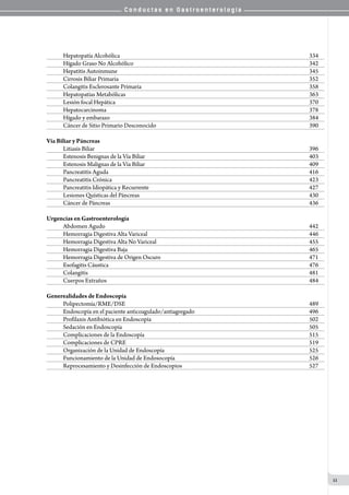 C o n d u c t a s e n G a s t r o e n t e r o l o g í a
11
Hepatopatía Alcohólica	 334
Hígado Graso No Alcohólico 	 342
Hepatitis Autoinmune  	 345
Cirrosis Biliar Primaria	 352
Colangitis Esclerosante Primaria	 358
Hepatopatías Metabólicas 	 363
Lesión focal Hepática	 370
Hepatocarcinoma	 378
Hígado y embarazo	 384
Cáncer de Sitio Primario Desconocido 	 390
Vía Biliar y Páncreas
Litiasis Biliar 	 396
Estenosis Benignas de la Vía Biliar	 403
Estenosis Malignas de la Vía Biliar	 409
Pancreatitis Aguda 	 416
Pancreatitis Crónica 	 423
Pancreatitis Idiopática y Recurrente	 427
Lesiones Quísticas del Páncreas   	 430
Cáncer de Páncreas 	 436
Urgencias en Gastroenterología
Abdomen Agudo	 442
Hemorragia Digestiva Alta Variceal	 446
Hemorragia Digestiva Alta No Variceal	 455
Hemorragia Digestiva Baja 	 465
Hemorragia Digestiva de Origen Oscuro 	 471
Esofagitis Cáustica	 476
Colangitis	 481
Cuerpos Extraños	 484
Generealidades de Endoscopía
Polipectomía/RME/DSE	 489
Endoscopía en el paciente anticoagulado/antiagregado	 496
Profilaxis Antibiótica en Endoscopía 	 502
Sedación en Endoscopía 	 505
Complicaciones de la Endoscopía	 515
Complicaciones de CPRE	 519
Organización de la Unidad de Endoscopía	 525
Funcionamiento de la Unidad de Endosocopía	 526
Reprocesamiento y Desinfección de Endoscopios	 527
 