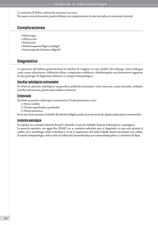 C o n d u c t a s e n G a s t r o e n t e r o l o g í a
112
Los síntomas B (fiebre, sudoración nocturna) son raros.
De manera menos frecuente, pueden debutar con complicaciones locales asociadas al crecimiento tumoral.
Complicaciones
• Hemorragia
• Obstrucción
• Perforación
• Fístula traqueoesofágica (esófago)
• Intususcepción (intestino delgado)
Diagnóstico
La apariencia del linfoma gastrointestinal en estudios de imágenes es muy variable. Sin embargo, ciertos hallazgos
como masas voluminosas, infiltración difusa, compromiso multifocal y linfadenopatías son fuertemente sugestivas
de esta patología. El diagnóstico definitivo es siempre histopatológico.
Estudios radiológicos contrastados
Se observan patrones radiológicos inespecíficos pudiendo presentarse como estenosis, masas ulceradas, múltiples
nódulos submucosos, patrón símil acalasia o estenosis.
Endoscopía
No existe un patrón endoscópico característico. Puede presentarse como:
1.	Patrón nodular
2.	Úlceras superficiales o profundas
3.	Patrón estenótico
Enelcasodesernecesarioelestudiodelintestino delgado puede recurrirseal uso de cápsula endoscópica o enteroscopía.
Anatomía patológica
Se requiere una cantidad suficiente de tejido obtenido a través de múltiples biopsias endoscópicas o quirúrgicas.
La punción aspirativa con aguja fina (PAAF) no se considera suficiente para el diagnóstico ya que solo permite el
análisis de la morfología celular individual y no de la arquitectura del tejido linfoide donde encuentran esas células.
El estudio histopatológico debe incluir el análisis del inmunofenotipo por inmunohistoquímica o citometría de flujo.
 