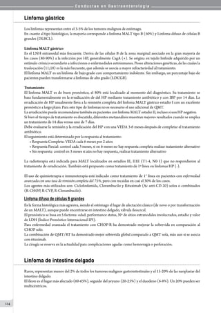 C o n d u c t a s e n G a s t r o e n t e r o l o g í a
114
Linfoma gástrico
Los linfomas representan entre el 3-5% de los tumores malignos de estómago.
En cuanto al tipo histológico, la mayoría corresponde a linfoma MALT tipo B (50%) y Linfoma difuso de células B
grandes (DLBCL).
Linfoma MALT gástrico
Es el LNH extranodal más frecuente. Deriva de las células B de la zona marginal asociado en la gran mayoría de
los casos (80-90%) a la infección por HP, generalmente CagA (+). Se origina en tejido linfoide adquirido por un
estímulo crónico secundario a infecciones o enfermedades autoinmunes. Posee alteraciones genéticas, de las cuales la
traslocación (11;18) es la más frecuente, que además se asocia a mayor refractariedad al tratamiento.
El linfoma MALT es un linfoma de bajo grado con comportamiento indolente. Sin embargo, un porcentaje bajo de
pacientes pueden transformarse a linfomas de alto grado (LDCGB).
Tratamiento
El linfoma MALT es de buen pronóstico, el 80% está localizado al momento del diagnóstico. Su tratamiento se
basa fundamentalmente en la erradicación de del HP mediante tratamiento antibiótico y con IBP por 14 días. La
erradicación de HP usualmente lleva a la remisión completa del linfoma MALT gástrico estadío I con un excelente
pronóstico a largo plazo. Para este tipo de linfomas no es necesario el uso adicional de QMT.
La erradicación puede recomendarse también en pacientes con linfoma MALT estadio II, incluso si son HP negativo.
Si bien el tiempo de tratamiento es discutido, diferentes metaanálisis muestran mejores resultados cuando se emplea
un tratamiento de 14 días versus uno de 7 días.
Debe evaluarse la remisión y la erradicación del HP con una VEDA 3-6 meses después de completar el tratamiento
antibiótico.
El seguimiento está determinado por la respuesta al tratamiento:
• Respuesta Completa: VEDA cada 6 meses por 2 años
• Respuesta Parcial: control cada 3 meses, si en 6 meses no hay respuesta completa realizar tratamiento alternativo
• Sin respuesta: control en 3 meses si aún no hay respuesta, realizar tratamiento alternativo
La radioterapia está indicada para MALT localizados en estadíos IE, II1E (T1-4, N0-1) que no respondieron al
tratamiento de erradicación. También está propuesto como tratamiento de 1º línea en linfomas HP (-).
El uso de quimioterapia e inmunoterapia está indicado como tratamiento de 1° línea en pacientes con enfermedad
avanzada con una tasa de remisión completa del 75%, pero con recaídas en casi el 30% de los casos.
Los agentes más utilizados son: Ciclofosfamida, Clorambucilo y Rituximab (Ac anti-CD 20) solos o combinados
(R-CHOP, R-CVP, R-Clorambucilo).
Linfoma difuso de células B grandes
Es la forma histológica más agresiva, siendo el estómago el lugar de afectación clásico (de novo o por transformación
de un MALT), aunque puede encontrarse en intestino delgado, válvula ileocecal.
El pronóstico se basa en 5 factores: edad, performance status, Nº de sitios extranodales involucrados, estadío y valor
de LDH (Índice Pronóstico Internacional-IPI).
Para enfermedad avanzada el tratamiento con CHOP-R ha demostrado mejorar la sobrevida en comparación al
CHOP solo.
La combinación de QMT/RT ha demostrado mejor sobrevida global comparado a QMT sola, más aun si se asocia
con rituximab.
La cirugía se reserva en la actualidad para complicaciones agudas como hemorragia o perforación.
Linfoma de intestino delgado
Raros, representan menos del 2% de todos los tumores malignos gastrointestinales y el 15-20% de las neoplasias del
intestino delgado.
El íleon es el lugar más afectado (60-65%), seguido del yeyuno (20-25%) y el duodeno (6-8%). Un 20% pueden ser
multicéntricos.
 
