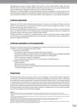 C o n d u c t a s e n G a s t r o e n t e r o l o g í a
115
Histológicamente pueden ser del tipo MALT (más frecuentes en íleon distal), DLBCL, células del manto,
foliculares. Existe un subtipo de linfoma MALT producido por infección por C. jejuni, que generalmente afecta
niños o adultos jóvenes y que puede manifestarse como un síndrome malabsortivo.
El linfoma T de intestino delgado se presenta generalmente asociado a enteropatía, la mayoría de ellos por una
enfermedadcelíacacomplicada(paramásdetallevercapítulo“EnfermedadCelíaca”).Esunaentidadinfrecuente,con
mayor prevalencia en hombres, y con mal pronóstico dada la evolución agresiva y la escasa respuesta al tratamiento.
Linfoma colorrectal
Representa el 6-12% de todos los linfomas gastrointestinales. La mayoría son secundarios, el linfoma colorrectal
primario es extremadamente raro, representa solo el 0,2% de todos los tumores malignos de la región. Los sitios
más afectados son ciego, colon ascendente y recto.
El linfoma de células del Manto suele presentarse como un subtipo agresivo, poco común, con tasas de sobrevida
bajas, y una sobrevida media de 3 años. Puede presentarse con un patrón de poliposis colónica. Los regímenes de
tratamiento incluyen esquemas intensivos: R-HyperCVAD, R-CHOP.
El linfoma de células T se presenta con compromiso difuso o focal con ulceraciones mucosas extensas similares
a las observadas en enfermedades granulomatosas como tuberculosis o enfermedad de Crohn, constituyendo un
importante diagnóstico diferencial.
Linfomas asociados a inmunosupresión
Representanunaltoporcentajedeformasextraganglionares,siendolosmásfrecuenteslosobservadosenpacientes
con SIDA y en pacientes trasplantados de órganos sólidos:
•	 En pacientes con HIV/SIDA:
o  Es la segunda neoplasia en frecuencia (después del Sarcoma de Kaposi)
o  Porlogeneralsonagresivos,deestirpeB,yesfrecuenteeltipodifusodecélulaspequeñasnohendidas(tipoBurkitt)
o En la localización intestinal suelen ser de tipo inmunoblástico de células grandes
o  El 90% se encuentra en estadío IV al diagnóstico
o  Tienen más prevalencia de linfomas de colon y recto respecto a la población general
•	 Trasplante de órganos sólidos:
o  Linfomas agresivos
o  Alta frecuencia de formas extranodales
o  Directamenterelacionadosconlainmunodepresión,mayorfrecuenciacuantomásintensaseaésta(trasplante
    intestinal y de órganos torácicos)
Tratamiento
El tratamiento debe realizarse de manera conjunta con un hematólogo. La elección del tratamiento depende de
varios factores, entre ellos el estadio del linfoma. Las distintas modalidades se utilizarán por sí solas o combinadas.
Existendiferentesesquemasquimioterápicos,dependiendodeltipodellinfomaatratar.Laradioterapiaengeneral
es complementaria a la quimioterapia. Los anticuerpos monoclonales se fijan selectivamente a la célula tumoral,
actuandosobreellinfomaconescasatoxicidadparalascélulasnormales.Elrituximab(anti-CD20)eselanticuerpo
monoclonalmásutilizadoparaeltratamientodeloslinfomas,habitualmenteencombinaciónconlaquimioterapia.
El abordaje quirúrgico está indicado cuando el linfoma debuta con complicaciones o en el caso de que se requiera
resección de un segmento afectado del intestino delgado.
Bibliografía
1.Bautista-Quach MA,Ake CD, chen M. et al. Gastrointestinal lymphomas: Morphology, imunophenotype and molecular feature, J Gastrointest Oncol 2012;3(3):209-225
2.Sagaert X, Tousseyn T, Yantiss RK. Gastrointestinal B-cell lymphomas: From understanding B-cell physiology to classification and molecular pathology, World J Gastrointest Oncol, 2012; 4(12):
238-249
3.MariñoA.LinfomasGastrointestinalesdeInmunofenotipoBasociadosaEnfermedadcelíaca,HelicobacterpyloriyVirusdeEpsteinBarr.Aspectosclínicopatológicosyanálisisinmunomolecular,
Arch Med Interna 2011; XXXIII(1):01-05.
4.Ghai S, Pattison J, Ghais et al. Primary Gastrointestinal Lymphoma: Spectrum of Imaging Findings with Pathologic Correlation, Radiographics,2007; 27 (5): 57-72.
5.Schottenfeld D, Beebc - Dimmer JL, Vignean FD. The epidemiology and pathogenesis of neoplasia in the small intestine, Ann Epidemiol 2009; 19: 58-69.
6.Gollub M. Imaging of gastrointestinal lymphoma, Radiol Clin North Am2008; 46: 287-312.
7.Massardo VT. , Canessa Gj, Joké MMJ, et T. Role of 18 Fluorine-deoxyglucose (FDG) positron emission tomography in the management of lymphomas Rev Méd Chile 2006; 134: 910-919.
8.McCulloch P, Karpeh M, Kerr D, et al. Gastrointestinal Oncology. Informa Healthcare 2007.
 