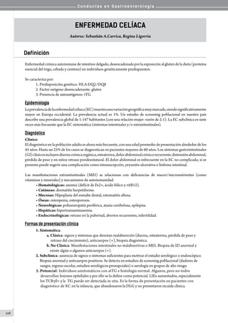 C o n d u c t a s e n G a s t r o e n t e r o l o g í a
116
Enfermedad Celíaca
Autores: Sebastián A.Carrica, Regina Ligorría
Definición
Enfermedadcrónicaautoinmunedeintestinodelgado,desencadenadaporlaexposiciónalglutendeladieta(proteína
esencial del trigo, cebada y centeno) en individuos genéticamente predispuestos.  
Se caracteriza por:
1. Predisposición genética: HLA DQ2/DQ8
2. Factor exógeno desencadenante: gluten
3. Presencia de autoantígenos: tTG
Epidemiología
Laprevalenciadelaenfermedadcelíaca(EC)muestraunavariacióngeográficamuymarcada,siendosignificativamente
mayor en Europa occidental. La prevalencia actual es 1%. Un estudio de screening poblacional en nuestro país
describe una prevalencia global de 1:147 habitantes (con una relación mujer: varón de 2:1). La EC subclínica es siete
veces más frecuente que la EC sintomática (síntomas intestinales y/o extraintestinales).
Diagnóstico
Clínico
El diagnóstico en la población adulta es ahora más frecuente, con una edad promedio de presentación alrededor de los
45 años. Hasta un 25% de los casos se diagnostican en pacientes mayores de 60 años. Los síntomas gastrointestinales
(GI)clásicosincluyendiarreacrónicaorgánica,esteatorrea,dolorabdominalcrónicorecurrente,distensiónabdominal,
pérdida de peso y en niños retraso pondoestatural. El dolor abdominal es infrecuente en la EC no complicada; si se
presenta puede sugerir una complicación como intususcepción, yeyunitis ulcerativa o linfoma intestinal.
Las manifestaciones extraintestinales (MEI) se relacionan con deficiencias de macro/micronutrientes (como
vitaminas y minerales) y mecanismos de autoinmunidad.
• Hematológicas: anemia (déficit de Fe2+, ácido fólico y vitB12).
• Cutáneas: dermatitis herpetiforme.
• Mucosas: Hipoplasia del esmalte dental, estomatitis aftosa.
• Óseas: osteopenia, osteoporosis.
• Neurológicas: polineuropatía periférica, ataxia cerebelosa, epilepsia.
• Hepáticas: hipertransaminasemia.
• Endocrinológicas: retraso en la pubertad, abortos recurrentes, infertilidad.
Formas de presentación clínica
1. Sintomática:
a. Clásica: signos y síntomas que denotan malabsorción (diarrea, esteatorrea, pérdida de peso y
     retraso del crecimiento), anticuerpos (+), biopsia diagnóstica.
b. No Clásica: Manifestaciones intestinales no malabsortivas o MEI. Biopsia de ID anormal y
    existe algún o algunos anticuerpos (+).
2. Subclínica: ausencia de signos o síntomas suficientes para motivar el estudio serológico o endoscópico.
     Biopsia anormal y anticuerpos positivos. Se detecta en estudios de screening poblacional (dadores de
   sangre, ingreso escolar, estudios serológicos prenupciales) o serología en grupos de alto riesgo.
3. Potencial: Individuos asintomáticos con atTG e histología normal. Algunos, pero no todos
   desarrollan lesiones epiteliales y por ello se la define como potencial. LIEs aumentados, especialmente
   los TCRγδ+ y la  TG puede ser detectada in-situ. Es la forma de presentación en pacientes con
   diagnóstico de EC en la infancia, que abandonaron la DLG y no presentaron recaída clínica.
 