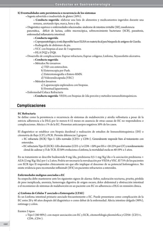 C o n d u c t a s e n G a s t r o e n t e r o l o g í a
120
b) Eventualidades ante persistencia o recurrencia de los síntomas
• Ingesta advertida o inadvertida de gluten (50%).
• Conducta sugerida: elaborar una lista de alimentos y medicamentos ingeridos durante una
semana, anotando tipo, marca, hora y día.
• Diagnósticoequívocooenfermedadesrelacionadas:síndromedeintestinoirritable(SII),insuficiencia
pancreática,   déficit de lactasa, colitis microscópica, sobrecrecimiento bacteriano (SCB), parasitosis,
enfermedad inflamatoria intestinal.
• Conducta sugerida:
•Coproparasitológico,siestádisponiblehacerELISAenmateriafecalparabúsquedadeantígenodeGiardia.
• Radiografía de abdomen de pie.
• VCC con biopsias al azar de 3 segmentos.
• HLA DQ2 y DQ8.
• Desarrollo de complicaciones: Esprue refractario, Esprue colágeno, Linfoma, Yeyunoileítis ulcerativa.
• Conducta sugerida:
• Métodos No invasivos:
a) TID con enteroclisis.
b) Enteroscopía por Push.
c) Enterotomografía o Entero-RMN.
d) Videoendocápsula.(VEC)
• Métodos Invasivos
a) Laparoscopía exploradora con biopsias.
b) Eventual laparotomía.
• Enfermedad Celiaca Refractaria
• Conducta sugerida: VEDA con biopsias de 2da porción y métodos inmunohistoquímicos.
Complicaciones
EC Refractaria
Se define como la persistencia o recurrencia de síntomas de malabsorción y atrofia vellositaria a pesar de la
estricta adherencia a la DLG por lo menos 6-12 meses en ausencia de otras causas de EC no respondedora o
complicaciones. Afecta a 1% de la EC. Presentan anticuerpos negativos 50% de los casos.
El diagnóstico se establece con biopsia duodenal y realización de estudios de Inmunohistoquímica (IH) o
citometría de flujo (CF) y PCR. Permite diferenciar 2 grupos:
• EC refractaria (ECR) Tipo I: LIEs normales (CD3+ y CD8+). Generalmente responde bien al tratamiento con
esteroides.  
• ECrefractariaTipoII(ECR):LIEsaberrantes(CD3-y/oCD8->50%porIHo>20-25%porCF)yreordenamiento
clonaldecadenasγ/δdeTCR.El50% evoluciona aLinfoma, la mortalidad oscila en40-59% a 5 años.
En su tratamiento se describe budesonida 9 mg/día, prednisona 0,5-1 mg/Kg/día o la asociación prednisona +
AZA(2mg/Kg/día)por1a2años.PodríasernecesariolareevaluaciónporVEDAyVEC.El75%delospacientes
con ECR tipo II responden clínicamente sin que ello implique el descenso de su potencial linfomagénico. No
existe evidencia para recomendar infliximab (IFX) en pacientes refractarios a esteroides.
Enfermedades malignas asociadas a EC
Su sospecha debe mantenerse ante los siguientes signos de alarma: fiebre, sudoración nocturna, prurito, pérdida
de peso inexplicada, anorexia, hemorragia digestiva de origen oscuro, dolor abdominal y obstrucción intestinal
o el recomienzo de síntomas de malabsorción en un paciente con EC en adherencia a DLG en remisión clínica.
a) Linfoma de Células T asociado a Enteropatía (LTAE)
Es un Linfoma intestinal primario asociado frecuentemente a EC. Puede presentarse como complicación de la
EC entre 20 y 40 años después del diagnóstico o como debut de la enfermedad. Afecta intestino delgado (90%),
estómago y colon.
Existen 2 tipos:
• Tipo I (80-90%): con mayor asociación con EC y ECR, citomorfología pleomórfica y CD56- (CD3 ±,
   CD8-, CD4-).
 