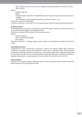 C o n d u c t a s e n G a s t r o e n t e r o l o g í a
121
• Tipo II (10%): menor asociación con EC, citología monomórfica, pudiendo ser CD56+ (LT CD3+,
   CD8+, CD30-).
Manejo:
• Laboratorio general.
• VEDA.
• Videoendocápsula/EnteroTAC o EnteroRMN: afectación frecuente de yeyuno con lesiones ulcerativas
    múltiples.
• TAC de abdomen y pelvis: ganglios mesentéricos, paraaórticos e ilíacos >1 cm.
Tratamiento: derivación a Hematólogo.
Pronóstico: sobrevida a 1 y 5 años, de 31% y 11%, respectivamente. Existe alto riesgo de perforación intestinal.
b) Adenocarcinoma
Es el segundo cáncer en frecuencia en ID (detrás de carcinoide). El riesgo es 40-80 veces más frecuente en EC. Se
asocia a PAF, PJS (Peutz-Jeghers) y Enfermedad de Crohn.
Se localizan en duodeno (56%) y yeyuno (16%) más frecuentemente.
Manejo:
• Laboratorio general.
• VEC/EnteroTAC/EnteroRMN.
• Enteroscopia.
Tratamiento: derivación a Oncólogo, algunas lesiones pueden ser potencialmente resecables (sin afectación
nodal).
Yeyunoileítis Ulcerativa
Complicación de la EC caracterizada por ulceración y estenosis del intestino delgado. Debe sospecharse
en pacientes con pérdida de peso, dolor abdominal y diarrea, que no responden a DLG. Pueden presentar
ulceraciones, enterorragia, obstrucción y perforación. La resección quirúrgica de los segmentos más afectados
es el tratamiento más efectivo, pero la enfermedad difusa requiere glucocorticoides y azatioprina. El linfoma se
diagnostica últimamente en una gran proporción de estos pacientes. La sobrevida a 5 años es de 50%.  
Esprue Colágeno
Desarrollo de una banda de colágeno subepitelial, mayor a 10 mm. Se puede desarrollar en hasta 36% de la EC.
Pueden mejorar con DLG. El pronóstico es malo.
 