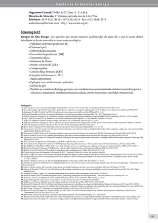 C o n d u c t a s e n G a s t r o e n t e r o l o g í a
123
Organismo Central: Doblas 1527, Dpto. A - C.A.B.A.
Horarios de Atención: 1º miércoles de cada mes de 14 a 17 hs.
Teléfonos: 4276-1527/4811-4197/4522-0214 - Fax: 4202-1168/3316
acelaceliacos@hotmail.com - http://www.acela.org.ar/
Screening de EC
Grupos de Alto Riesgo: son aquellos que tienen mayores posibilidades de tener EC y por lo tanto deben
estudiarse en forma sistemática con examen serológico:
• Familiares de primer grado con EC
• Diabetes tipo I
• Enfermedades tiroideas
• Dermatitis herpetiforme (DH)
• Estomatitis aftosa
• Síndrome de Down
• Artritis reumatoide (AR)	
• Colagenopatías
• Cirrosis Biliar Primaria (CBP)
• Hepatitis Autoinmune (HAI)
• Ataxia autoinmune
• Epilepsia con calcificaciones cerebrales
• Déficit de IgA
• Tambiénseconsideranderiesgopacientesconmanifestacionesextraintestinalesaisladas(anemiaferropénica
    refractariaatratamiento,hipertransaminasemiaaislada,abortosrecurrentes,esterilidad,osteoporosis).
Bibliografía:
01.Sapone A, Bai JC, Ciacci C et al. Spectrum of gluten-related disorders: consensus on new nomenclature and classification. BMC Med. 2012 Feb 7;10:13
02.Gomez JC, Selvaggio GS, Viola M et al. Prevalence of celiac disease in Argentina: screening of an adult population in the La Plata area. Am J Gastroenterol. 2001 Sep;96(9):2700-4
03.Ludvigsson JF, Leffler DA, Bai JC et al. The Oslo definitions for coeliac disease and related terms. Gut. 2013 Jan;62(1):43-52
04.Admou B, Essaadouni L, Krati K et al. Atypical celiac disease: from recognizing to managing. Gastroenterol Res Pract. 2012 (Epub ahead of print)
05.Sugai E, Moreno ML, Hwang HJ et al. Celiac disease serology in patients with different pretest probabilities: is biopsy avoidable? World J Gastroenterol. 2010 Jul 7;16(25):3144-52
06.Caja S, Mäki M, Kaukinen K et al. Antibodies in celiac disease: implications beyond diagnostics. Cell Mol Immunol. 2011 Mar;8(2):103-9
07.Leffler DA, Schuppan D. Update on serologic testing in celiac disease. Am J Gastroenterol. 2010 Dec;105(12):2520-4
08.Ludvigsson JF, Brandt L, Montgomery SM et al. Symptoms and signs in individuals with serology positive for celiac disease but normal mucosa. BMC Gastroenterol. 2009 Jul 22;9:57-66
09.Dickey W. Endoscopic markers for celiac disease. Nat Clin Pract Gastroenterol Hepatol. 2006 Oct;3(10):546-51
10.Bure J, Rejchrt S, Kopáãová M et al. Endoscopic features of coeliac disease. Folia Gastroenterol Hepatol 2005; 3 (1): 32 – 41
11.Cammarota G, Cesaro P, Cazzato A et al. The water immersion technique is easy to learn for routine use during EGD for duodenal villous evaluation: a single-center 2-year experience. J Clin
Gastroenterol.2009 Mar;43(3):244-8
12.Cammarota G, Fedeli P, Gasbarrini A. Emerging technologies in upper gastrointestinal endoscopy and celiac disease. Nat Clin Pract Gastroenterol Hepatol. 2009 Jan;6(1):47-56
13.Lobo B, Casellas F, de Torres I et al. Usefulness of jejunal biopsy in the study of intestinal malabsorption in the elderly. Rev Esp Enferm Dig. 2004 Apr;96(4):259-64
14.Hopper AD, Cross SS, Sanders DS. Patchy villous atrophy in adult patients with suspected gluten-sensitive enteropathy: is a multiple duodenal biopsy strategy appropriate? Endoscopy. 2008
Mar;40(3):219-24
15.Serra S, Jani PA. An approach to duodenal biopsies. J Clin Pathol. 2006 Nov;59(11):1133-50
16.Kurien M, Evans KE, Hopper AD et al. Duodenal bulb biopsies for diagnosing adult celiac disease: is there an optimal biopsy site? Gastrointest Endosc. 2012 Jun;75(6):1190-6
17.Pais WP, Duerksen DR, Pettigrew NM et al. How many duodenal biopsy specimens are required to make a diagnosis of celiac disease? Gastrointest Endosc. 2008 Jun;67(7):1082-7
18.Babbin BA, Crawford K, Sitaraman SV. Malabsorption work-up: utility of small bowel biopsy. Clin Gastroenterol Hepatol. 2006 Oct;4(10):1193-8
19.Buckley O, Brien JO, Ward E et al. The imaging of coeliac disease and its complications. Eur J Radiol. 2008 Mar;65(3):483-90
20.“Guía de práctica clínica sobre diagnóstico y tratamiento de la EC”. Ministerio de Salud de La Nación. Bai, Mauriño, Cueto Rúa
21.Pallav K, Leffler DA, Tariq S et al. Noncoeliac enteropathy: the differential diagnosis of villous atrophy in contemporary clinical practice. Aliment Pharmacol Ther. 2012 Feb;35(3):380-90
22.Delabie J, Holte H, Vose JM et al. Enteropathy-associated T-cell lymphoma: clinical and histological findings from the international peripheral T-cell lymphoma project. Blood. 2011 Jul
7;118(1):148-55
23.Catassi C, Fabiani E, Corrao G et al. Risk of non-Hodgkin lymphoma in celiac disease. JAMA. 2002 Mar 20;287(11):1413-9
24. Smedby KE, Akerman M, Hildebrand H et al. Malignant lymphomas in coeliac disease: evidence of increased risks for lymphoma types other than enteropathy-type T cell lymphoma. Gut.
2005 Jan;54(1):54-9
25.Catassi C, Bearzi I, Holmes GK. Association of celiac disease and intestinal lymphomas and other cancers. Gastroenterology. 2005 Apr;128(4 Suppl 1):S79-86
26.Caproni M, Bonciolini V, D’Errico A et al. Celiac disease and dermatologic manifestations: many skin clue to unfold gluten-sensitive enteropathy. Gastroenterol Res Pract. 2012 (Epub
ahead of print)
27.Abenavoli L, Proietti I, Leggio L et al. Cutaneous manifestations in celiac disease. World J Gastroenterol. 2006 Feb 14;12(6):843-52
28.Bolotin D, Petronic-Rosic V. Dermatitis herpetiformis. Part I. Epidemiology, pathogenesis, and clinical presentation. J Am Acad Dermatol. 2011 Jun;64(6):1017-24
29.Pastore L, Carroccio A, Compilato D et al. Oral manifestations of celiac disease. J Clin Gastroenterol. 2008 Mar;42(3):224-32
30.Ozgör B, Selimoğlu MA. Coeliac disease and reproductive disorders. Scand J Gastroenterol. 2010 Apr;45(4):395-402
31.Halfdanarson TR, Litzow MR, Murray JA. Hematologic manifestations of celiac disease. Blood. 2007 Jan 15;109(2):412-21
32.KorpimäkiS,KaukinenK,CollinPetal.Gluten-sensitivehypertransaminasemiainceliacdisease:aninfrequentandoftensubclinicalfinding.AmJGastroenterol.2011Sep;106(9):1689-96
33.Nachman F, Sugai E, Vázquez H et al. Serological tests for celiac disease as indicators of long-term compliance with the gluten-free diet. Eur J Gastroenterol Hepatol. 2011 Jun;23(6):473-80
34.Rubio-Tapia A, Murray JA. Classification and management of refractory coeliac disease. Gut. 2010 Apr;59(4):547-57
35.Mooney PD, Evans KE, Singh S et al. Treatment Failure in Coeliac Disease: A Practical Guide to Investigation and Treatment of Non-responsive and Refractory Coeliac Disease. J
Gastrointestin Liver Dis.2012 Jun;21(2):197-203
36.Rubio-Tapia A, Barton SH, Murray JA. Celiac disease and persistent symptoms. Clin Gastroenterol Hepatol. 2011 Jan;9(1):13-7
37.RichardJ.Farrell,CiaránP.Nelly.Chapter104:CeliacDiseaseandRefractoryCeliacDisease.1797-1820.Feldman:SleisengerandFordtran’sGastrointestinalandLiverDisease,9thed.2010.
38.Sugai E, Moreno ML, Hwang HJ et al. Celiac disease serology in patients with different pretest probabilities: is biopsy avoidable? World J Gastroenterol. 2010 Jul 7;16(25):3144-52
 