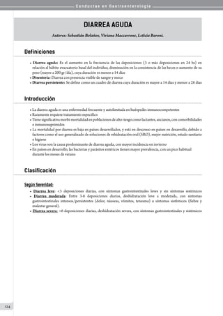 C o n d u c t a s e n G a s t r o e n t e r o l o g í a
124
Diarrea Aguda
Autores: Sebastián Bolaños, Viviana Maccarrone, Leticia Baroni.
Definiciones
• Diarrea aguda: Es el aumento en la frecuencia de las deposiciones (3 o más deposiciones en 24 hs) en
relación al hábito evacuatorio basal del individuo, disminución en la consistencia de las heces o aumento de su
peso (mayor a 200 gr/día), cuya duración es menor a 14 días
• Disentería: Diarrea con presencia visible de sangre y moco
• Diarrea persistente: Se define como un cuadro de diarrea cuya duración es mayor a 14 días y menor a 28 días
Introducción
• La diarrea aguda es una enfermedad frecuente y autolimitada en huéspedes inmunocompetentes
• Raramente requiere tratamiento específico
•Tienesignificativamorbi-mortalidadenpoblacionesdealtoriesgocomolactantes,ancianos,concomorbilidades
e inmunosuprimidos
• La mortalidad por diarrea es baja en países desarrollados, y está en descenso en países en desarrollo, debido a
factores como el uso generalizado de soluciones de rehidratación oral (SRO), mejor nutrición, estado sanitario
e higiene
• Los virus son la causa predominante de diarrea aguda, con mayor incidencia en invierno
• En países en desarrollo, las bacterias y parásitos entéricos tienen mayor prevalencia, con un pico habitual
durante los meses de verano
Clasificación
Según Severidad:
• Diarrea leve: <3 deposiciones diarias, con síntomas gastrointestinales leves y sin síntomas sistémicos
• Diarrea moderada: Entre 3-6 deposiciones diarias, deshidratación leve a moderada, con síntomas
gastrointestinales intensos/persistentes (dolor, náuseas, vómitos, tenesmo) o síntomas sistémicos (fiebre y
malestar general).
• Diarrea severa: >6 deposiciones diarias, deshidratación severa, con síntomas gastrointestinales y sistémicos
 
