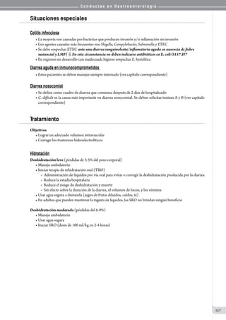 C o n d u c t a s e n G a s t r o e n t e r o l o g í a
127
Situaciones especiales
Colitis infecciosa
• La mayoría son causadas por bacterias que producen invasión y/o inflamación sin invasión
• Los agentes causales más frecuentes son Shigella, Campylobacter, Salmonella y ETEC
• Se debe sospechar ETEC ante una diarrea sanguinolenta/inflamatoria aguda en ausencia de fiebre
sustancial y LMF(-). En esta circunstancia no deben indicarse antibióticos en E. coli O157:H7
• En regiones en desarrollo con inadecuada higiene sospechar E. hystolítica
Diarrea aguda en inmunocomprometidos
• Estos pacientes se deben manejar siempre internado (ver capítulo correspondiente)
Diarrea nosocomial
• Se define como cuadro de diarrea que comienza después de 2 días de hospitalizado
• C. difficile es la causa más importante en diarrea nosocomial. Se deben solicitar toxinas A y B (ver capítulo
correspondiente)
Tratamiento
Objetivos
• Lograr un adecuado volumen intravascular  
• Corregir los trastornos hidroelectrolíticos
Hidratación
Deshidratación leve (pérdidas de 3-5% del peso corporal)
• Manejo ambulatorio
• Iniciar terapia de rehidratación oral (TRO)
o  Administración de líquidos por vía oral para evitar o corregir la deshidratación producida por la diarrea
o  Reduce la estadía hospitalaria
o  Reduce el riesgo de deshidratación y muerte
o  Sin efecto sobre la duración de la diarrea, el volumen de heces, y los vómitos
• Usar agua segura a demanda (jugos de frutas diluidos, caldos, té)
• En adultos que pueden mantener la ingesta de líquidos, las SRO no brindan ningún beneficio
Deshidratación moderada (pérdidas del 6-9%)
• Manejo ambulatorio
• Usar agua segura
• Iniciar SRO (dosis de 100 ml/kg en 2-4 horas)
 