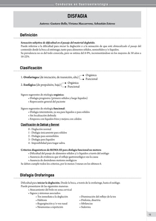 C o n d u c t a s e n G a s t r o e n t e r o l o g í a
13
Disfagia
Autores: Gustavo Bello, Viviana Maccarrone, Sebastián Esteves
Definición
Sensación subjetiva de dificultad en el pasaje del material deglutido.
Puede referirse a la dificultad para iniciar la deglución o a la sensación de que está obstaculizado el pasaje del
contenido desde la boca al estómago, tanto para alimentos sólidos, semisólidos y/o líquidos.
Su prevalencia no es del todo conocida, pero se estima del 6-9%, incrementándose en los mayores de 50 años a
16-22%.
Clasificación
Signos sugerentes de etiología orgánica:
• Disfagia progresiva (primero sólidos y luego líquidos)
• Repercusión general del paciente
Signos sugerentes de etiología funcional:
• Disfagia intermitente, ya sea para líquidos o para sólidos
• Sin localización definida
• Empeora con líquidos fríos y mejora con cálidos
Clasificación de Dakkak y Bennet
0 - Deglución normal
1 - Disfagia únicamente para sólidos
2 - Disfagia para semisólidos
3 - Disfagia para líquidos
4 - Imposibilidad para tragar saliva
Criterios diagnósticos de ROMA III para disfagia funcional no motora
• Dificultad del pasaje de alimentos sólidos y/o líquidos a través del esófago
• Ausencia de evidencia que el reflujo gastroesofágico sea la causa
• Ausencia de desórdenes motores esofágicos
Se deben cumplir todos los criterios, por lo menos 3 meses en los últimos 6.
Disfagia Orofaríngea
Dificultad para iniciar la deglución. Desde la boca, a través de la orofaringe, hasta el esófago.
Puede presentarse de las siguientes maneras:
• Atascamiento del bolo en zona cervical
• Signos y síntomas asociados:
• Tos inmediata a la deglución	 	 • Disminución del reflejo de la tos
• Halitosis	 	 	 	 • Disfonía, disartria
• Regurgitación y/o voz nasal	 	 • Sibilancias
• Neumonías a repetición	 	 • Sialorrea
 