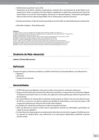 C o n d u c t a s e n G a s t r o e n t e r o l o g í a
135
• Colestiramina: 4 gr. hasta 4 veces al día.
Tratamiento de la diarrea colerética, producida por aumento de la concentración de ácidos biliares en la
materia fecal. Actúa con quelante de ácidos biliares, impidiendo su reabsorción, disminuyendo el pool de
ácidos biliares en el circuito entero-hepático. Disminuye el colesterol hepático. Tratamientos prolongados
alteran la absorción de vitaminas liposolubles. No en embarazadas ni durante la lactancia
• Enzimas pancreáticas :el tipo de enzimas pancreáticas y la dosis debe ser individualizado para cada paciente
• Dieta libre de gluten - Dieta deslactosada
Bibliografía
1.Thomas P; Forbes A; Green J, et al. Guidelines for the investigation of chronic diarrhoea, 2nd edition. GUT 2003;52;1-15.
2.Schiller LR. Management of diarrhea in clinical practice: strategies for primary care physicians. Rev Gastroenterol Disord. 2007; 7 Suppl 3:S27-38
3.Spiller R. Chronic diarrhoea. Gut. 2007 Dec; 56(12):1756-7.
4.Michael JG, Farthing. Patient with refractory diarrhoea. Practice & Research Clinical Gastroenterology .Vol. 21, No. 3, pp. 485–501, 2007
5.Schoepfer A. Chronic diarrhea: etiologies and diagnostic evaluation. Praxis. 2008 Apr 30;97(9):495-500.
6.Schiller LR . Definitions, pathophysiology, and evaluation of chronic diarrhoea. BPR 2012; 26(5):125-139.
7.Kaiser L; Fellow S; Surawicz C; Infectious causes of chronic diarrhoea. Best Pract Res Clin Gastroenterol. 2012 Oct;26(5):563-71
8.Murray J; Rubio-Tapia A; Diarrhoea due to small bowel diseases, Best Practice & Research Clinical Gastroenterology 26 (2012) 581–600
9.Zhongzhen Li; Haleh Vaziri; Treatment of chronic diarrhoea. Best Practice & Research Clinical Gastroenterology 26 (2012) 677–687
10.Brelian D; Tenner S. Diarrhoea due to pancreatic diseases. Best Practice & Research Clinical Gastroenterology 26 (2012) 623–631
Síndrome de Mala-absorción
Autora: Viviana Maccarrone
Definición
Conjunto de signos y síntomas secundarios a un déficit nutricional, el cual puede deberse a una alteración en:
• Digestión
• Absorción
• Transporte de nutrientes
Generalidades
• El 90% del proceso de digestión y absorción se realiza en los primeros centímetros del yeyuno
• Elaguayloselectrolitosprovenientesdelosalimentosseabsorbenensugranmayoríaenelintestinodelgado.
Un pequeño porcentaje lo hace en el colon, esto explicaría la diarrea profusa que sufren los pacientes con
yeyunostomía
• Los ácidos biliares y la vitamina B12 se absorben exclusivamente en el íleon. Una resección ileal de menos
de 100 cm va a provocar una diarrea colerética por pérdida de ácidos biliares, y una resección mayor a 100
cm generará esteatorrea por alteración del circuito entero hepático
• La pérdida de la válvula ileocecal favorece el sobrecrecimiento bacteriano
• Ante una alteración en yeyuno; el íleon tiene la capacidad de aumentar sus vellosidades y profundizar sus
criptas de manera adaptativa
•La mala-absorción de grasas genera secundariamente mala-absorción de calcio y magnesio. También provoca
un aumento de oxalatos libres, cuya reabsorción en el colon genera hiperoxaluria, pudiendo ocasionar
cálculos renales
 