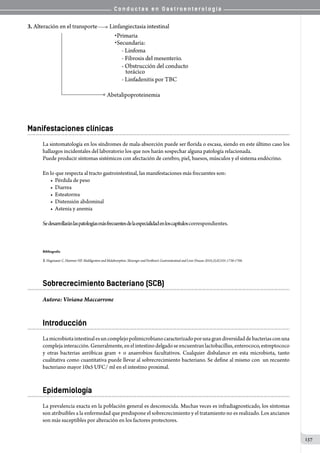 C o n d u c t a s e n G a s t r o e n t e r o l o g í a
137
Manifestaciones clínicas
La sintomatología en los síndromes de mala-absorción puede ser florida o escasa, siendo en este último caso los
hallazgos incidentales del laboratorio los que nos harán sospechar alguna patología relacionada.
Puede producir síntomas sistémicos con afectación de cerebro, piel, huesos, músculos y el sistema endócrino.
En lo que respecta al tracto gastrointestinal, las manifestaciones más frecuentes son:
• Pérdida de peso
• Diarrea
• Esteatorrea
• Distensión abdominal
• Astenia y anemia
Sedesarrollaránlaspatologíasmásfrecuentesdelaespecialidadenloscapítuloscorrespondientes.
Bibliografía
1.Hagenauer C, Hammer HF. Maldigestion and Malabsorption. Sleisenger and Fordtran’s Gastrointestinal and Liver Disease 2010;2(sX)101:1736-1768.
Sobrecrecimiento Bacteriano (SCB)
Autora: Viviana Maccarrone
Introducción
Lamicrobiotaintestinalesuncomplejopolimicrobianocaracterizadoporunagrandiversidaddebacteriasconuna
complejainteracción.Generalmente,enelintestinodelgadoseencuentranlactobacillus,enterococo,estreptococo
y otras bacterias aeróbicas gram + o anaerobios facultativos. Cualquier disbalance en esta microbiota, tanto
cualitativa como cuantitativa puede llevar al sobrecrecimiento bacteriano. Se define al mismo con  un recuento
bacteriano mayor 10x5 UFC/ ml en el intestino proximal.
Epidemiología
La prevalencia exacta en la población general es desconocida. Muchas veces es infradiagnosticado, los síntomas
son atribuibles a la enfermedad que predispone el sobrecrecimiento y el tratamiento no es realizado. Los ancianos
son más suceptibles por alteración en los factores protectores.
 