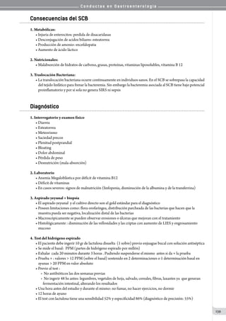 C o n d u c t a s e n G a s t r o e n t e r o l o g í a
139
Consecuencias del SCB
1. Metabólicas:
• Injuria de enterocitos: perdida de disacaridasas
• Desconjugación de acidos biliares: esteatorrea
• Producción de amonio: encefalopatia
• Aumento de ácido láctico
2. Nutricionales:
• Malabsorción de hidratos de carbono, grasas, proteínas, vitaminas liposolubles, vitamina B 12
3. Traslocación Bacteriana:
• La translocación bacteriana ocurre continuamente en individuos sanos. En el SCB se sobrepasa la capacidad
del tejido linfático para frenar la bacteremia. Sin embargo la bacteremia asociada al SCB tiene bajo potencial
proinflamatorio y por sí sola no genera SIRS ni sepsis
Diagnóstico
1. Interrogatorio y examen físico
• Diarrea
• Esteatorrea
• Meteorismo
• Saciedad precoz
• Plenitud postprandial
• Bloating
• Dolor abdominal
• Pérdida de peso
• Desnutrición (mala-absorción)
2. Laboratorio
• Anemia Megaloblástica por déficit de vitamina B12
• Déficit de vitaminas
• En casos severos: signos de malnutrición (linfopenia, disminución de la albumina y de la transferrina)
3. Aspirado yeyunal + biopsia
• El aspirado yeyunal  y el cultivo directo son el gold estándar para el diagnóstico
• Poseen limitaciones como: flora orofaríngea, distribución parcheada de las bacterias que hacen que la
muestra pueda ser negativa, localización distal de las bacterias
• Macroscópicamente se pueden observar erosiones o úlceras que mejoran con el tratamiento
• Histológicamente : disminución de las vellosidades y las criptas con aumento de LIES y engrosamiento
mucoso
4. Test del hidrógeno espirado
• El paciente debe ingerir 10 gr de lactulosa disuelta  (1 sobre) previo enjuague bucal con solución antiséptica
• Se mide el basal:  PPM (partes de hidrógeno espirado por millón)
• Exhalar  cada 20 minutos durante 3 horas . Pudiendo suspenderse el mismo  antes si da + la prueba
• Prueba + : valores > 12 PPM (sobre el basal) sostenido en 2 determinaciones o 1 determinación basal en
ayunas > 20 PPM en valor absoluto
• Previo al test :  
o  No antibióticos las dos semanas previas          
o  No ingerir 48 hs antes: legumbres, vegetales de hoja, salvado, cereales, fibras, laxantes ya  que generan
fermentación intestinal, alterando los resultados
• Una hora antes del estudio y durante el mismo: no fumar, no hacer ejercicios, no dormir
• 12 horas de ayuno
• El test con lactulosa tiene una sensibilidad 52% y especificidad 86% (diagnóstico de precisión: 55%)
 