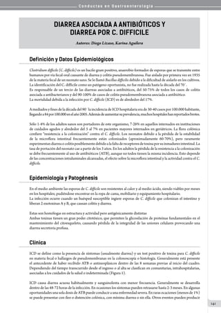 C o n d u c t a s e n G a s t r o e n t e r o l o g í a
141
Diarrea ASOCIADA A ANTIBIÓTICOS Y
DIARREA POR C. difficile
Autores: Diego Lizaso, Karina Aguilera
Definición y Datos Epidemiológicos
Clostridium difficile (C. difficile) es un bacilo gram positivo, anaerobio formador de esporas que se transmite entre
humanos por vía fecal-oral causante de diarrea y colitis pseudomembranosa. Fue aislado por primera vez en 1935
de la materia fecal de un neonato sano. Se lo llamó Bacillus difficilis debido a la dificultad de aislarlo en los cultivos.
La identificación del C. difficile como un patógeno oportunista, no fue realizada hasta la década del 70´.
Es responsable de un tercio de las diarreas asociadas a antibióticos, del 50-75% de todos los casos de colitis
asociada a antibacterianos y del 90-100% de casos de colitis pseudomembranosa asociada a antibiótico.
La mortalidad debida a la infección por C. difficile (ICD) es de alrededor del 17%.
Amediadosyfinesdeladécadadel90´laincidenciadeICDhospitalariaerade30-40casospor100.000habitante,
llegandoa84por100.000enelaño2005.Ademásdeaumentarsuprevalencia,muchoshospitaleshanreportadosbrotes.
Sólo 1-4% de los adultos sanos son portadores de este organismo, 7-26% en aquellos internados en instituciones
de cuidados agudos y alrededor del 5 al 7% en pacientes mayores internados en geriátricos. La flora colónica
confiere “resistencia a la colonización” contra el C. difficile. Los neonatos debido a la pérdida de la estabilidad
de la microflora intestinal frecuentemente están colonizados (aproximadamente 60-70%), pero raramente
experimentandiarreaocolitisposiblementedebidoalafaltadereceptoresdetoxinaporsuinmadurezintestinal.La
tasa de portación del neonato cae a partir de los 3 años. En los adultos la pérdida de la resistencia a la colonización
se debe frecuentemente al uso de antibióticos (ATB), aunque no todos tienen la misma incidencia. Esto depende
de las concentraciones intraluminales alcanzadas, el efecto sobre la microflora intestinal y la actividad contra el C.
difficile.
Epidemiología y Patogénesis
En el medio ambiente las esporas de C. difficile son resistentes al calor y al medio ácido, siendo viables por meses
en los hospitales; pudiéndose encontrar en la ropa de cama, mobiliario y equipamiento hospitalario.
La infección ocurre cuando un huésped susceptible ingiere esporas de C. difficile que colonizan el intestino y
liberan 2 exotoxinas A y B, que causan colitis y diarrea.
Estas son homólogas en estructura y actividad pero antigénicamente distintas
Ambas toxinas tienen un gran poder citotóxico, que permiten la glicosilación de proteínas fundamentales en el
mantenimiento del citoesqueleto, causando pérdida de la integridad de las uniones celulares provocando una
diarrea secretoria profusa.
Clínica
ICD se define como la presencia de síntomas (usualmente diarrea) y un test positivo de toxina para C. difficile
en materia fecal o hallazgos de pseudomembranas en la colonoscopía o histología. Generalmente está presente
el antecedente de haber recibido ATB o antineoplásicos dentro de las 8 semanas previas al inicio del cuadro.
Dependiendo del tiempo transcurrido desde el ingreso o al alta se clasifican en comunitarias, intrahospitalarias,
asociadas a los cuidados de la salud o indeterminada (Figura 1).
ICD causa diarrea acuosa habitualmente y sanguinolenta con menor frecuencia. Generalmente se desarrolla
dentro de las 48-72 horas de la infección. En ocasiones los síntomas pueden retrasarse hasta 2-3 meses. En algunas
oportunidadesunasoladosisdeATBpuedeconduciraunaenfermedadsevera.Enrarasocaciones(menosde1%)
se puede presentar con íleo o distención colónica, con mínima diarrea o sin ella. Otros eventos pueden producir
 