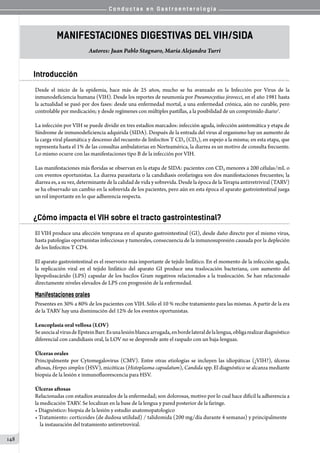 C o n d u c t a s e n G a s t r o e n t e r o l o g í a
148
Manifestaciones Digestivas del VIH/SIDA
Autores: Juan Pablo Stagnaro, María Alejandra Turri
Introducción
Desde el inicio de la epidemia, hace más de 25 años, mucho se ha avanzado en la Infección por Virus de la
inmunodeficiencia humana (VIH). Desde los reportes de neumonía por Pneumocystius jirovecci, en el año 1981 hasta
la actualidad se pasó por dos fases: desde una enfermedad mortal, a una enfermedad crónica, aún no curable, pero
controlable por medicación; y desde regímenes con múltiples pastillas, a la posibilidad de un comprimido diario1
.   
La infección por VIH se puede dividir en tres estadíos marcados: infección aguda, infección asintomática y etapa de
Síndrome de inmunodeficiencia adquirida (SIDA). Después de la entrada del virus al organismo hay un aumento de
la carga viral plasmática y descenso del recuento de linfocitos T CD4 (CD4), en espejo a la misma; en esta etapa, que
representa hasta el 1% de las consultas ambulatorias en Norteamérica, la diarrea es un motivo de consulta frecuente.
Lo mismo ocurre con las manifestaciones tipo B de la infección por VIH.
Las manifestaciones más floridas se observan en la etapa de SIDA: pacientes con CD4 menores a 200 células/mL o
con eventos oportunistas. La diarrea parasitaria o la candidiasis orofaríngea son dos manifestaciones frecuentes; la
diarrea es, a su vez, determinante de la calidad de vida y sobrevida. Desde la época de la Terapia antirretriviral (TARV)
se ha observado un cambio en la sobrevida de los pacientes, pero aún en esta época el aparato gastrointestinal juega
un rol importante en lo que adherencia respecta.
¿Cómo impacta el VIH sobre el tracto gastrointestinal?
El VIH produce una afección temprana en el aparato gastrointestinal (GI), desde daño directo por el mismo virus,
hasta patologías oportunistas infecciosas y tumorales, consecuencia de la inmunosupresión causada por la depleción
de los linfocitos T CD4.
El aparato gastrointestinal es el reservorio más importante de tejido linfático. En el momento de la infección aguda,
la replicación viral en el tejido linfático del aparato GI produce una traslocación bacteriana, con aumento del
lipopolisacárido (LPS) capsular de los bacilos Gram negativos relacionados a la traslocación. Se han relacionado
directamente niveles elevados de LPS con progresión de la enfermedad.
Manifestaciones orales
Presentes en 30% a 80% de los pacientes con VIH. Sólo el 10 % recibe tratamiento para las mismas. A partir de la era
de la TARV hay una disminución del 12% de los eventos oportunistas.
Leucoplasia oral vellosa (LOV)
SeasociaalvirusdeEpsteinBarr.Esunalesiónblancaarrugada,enbordelateraldelalengua,obligarealizardiagnóstico
diferencial con candidiasis oral, la LOV no se desprende ante el raspado con un baja-lenguas.
Úlceras orales
Principalmente por Cytomegalovirus (CMV). Entre otras etiologías se incluyen las idiopáticas (¿VIH?), úlceras
aftosas, Herpes simplex (HSV), micóticas (Histoplasma capsulatum), Candida spp. El diagnóstico se alcanza mediante
biopsia de la lesión e inmunofluorescencia para HSV.  
Úlceras aftosas
Relacionadas con estadíos avanzados de la enfermedad; son dolorosas, motivo por lo cual hace difícil la adherencia a
la medicación TARV. Se localizan en la base de la lengua y pared posterior de la faringe.
• Diagnóstico: biopsia de la lesión y estudio anatomopatologico
• Tratamiento: corticoides (de dudosa utilidad) / talidomida (200 mg/día durante 4 semanas) y principalmente
    la instauración del tratamiento antirretroviral.
 