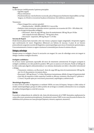 C o n d u c t a s e n G a s t r o e n t e r o l o g í a
149
Muguet
La afección por cándida presenta 3 patrones principales:
• Queilitis angular
• Placas eritematosas
• Pseudomembranas: más facilmente reconocida, placas blanquecinas fácilmente desprendibles con baja-
   lenguas; en el fondo se encuentran las placas eritematosas. Son indoloras; asintomáticas
Tratamiento:
• Tópico (muguet leve o primer episodio)  
• Nistatina buches - 200,000 a 400,000 UI, 5 veces al día.
• Sistémico (ante recurrencias, episodios severos o pacientes con recuentos de CD4 < 100 células/mL
   por el riesgo de desarrollar esofagitis).
• Fluconazol - dosis de carga 200 mg; dosis de mantenimiento 100 mg/día por 10 días  
   Ante sospecha de mala adherencia - 750 mg única dosis.
• Itraconazol - suspensión, 200 mg/día por 7 a 14 días
Sarcoma de Kaposi
Desde lesiones planas hasta tumorales color rojo vinosas a púrpuras (según antigüedad), vitropresión negativa
(por neoformación de vasos). Diagnóstico diferencial con linfoma de mucosas. A pesar de ser lesiones
potencialmente sangrantes necesita del diagnóstico anatomopatológico para inicar el tratamiento quimioterápico.
Concomitantemente al mismo se sugiere reinstaurar la inmunidad para alcanzar la máxima eficacia.
Disfagia y odinofagia
Siempre pensar en esofagitis y buscar la asociación con muguet. En casos de odinofagia severa sin muguet ni
disfagia considerar esofagitis ulcerativa.
Esofagitis candidiásica
Es el tercer evento oportunista esponsable del inicio de tratamiento antirretroviral. El muguet acompaña la
esofagitis candidiásica con valor predictivo positivo: 90%, pero su ausencia no lo descarta. Puede ser hallazgo de
la video endoscopia digestiva alta(asintomática). Los síntomas dominantes son dolor o disconfort retroesternal
o disfagia.
• Tratamiento: sistémico, con fluconazol : dosis de carga 200 mg; dosis de mantenimiento 100 mg/día
   por 14 a 21 días posterior a la mejoría clínica.  
• Itraconazol : 200 mg/día por 7 a 14 días. Monitorear transaminasas, debido al riesgo de hepatotoxicidad.
• Ante falta de respuesta se debe sospechar Candida no albicans, resistente a fluconazol (C. glabrata o
C. krusei). Se puede optar por voriconazol, posaconazol, caspofungina y anfotericina B.
Metodología diagnóstica
La única forma de arribar al diagnóstico es mediante VEDA con toma de biopsias. Siempre se debe realizar el
estudio anatomopatológico, porque el cultivo positivo de un hongo se considera colonización si no se acompaña
de cambios histopatológicos a nivel de la mucosa.
Diarrea
Es predictor independiente de calidad de vida. Antes del advenimiento de la TARV dominaban ampliamente las
causas infecciosas: parasitarias principalmente. Actualmente la misma TARV es una causa frecuente de diarrea: los
inhibidores de la proteasa son causa principal (lopinavir, ritonavir, saquinavir, atazanavir).
 