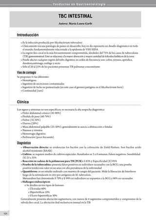 C o n d u c t a s e n G a s t r o e n t e r o l o g í a
152
TBC intestinal
Autora: María Laura Garbi
Introducción
• Es la infección producida por Micobacterium tuberculosis
• Clásicamente era una patología de países en desarrollo, hoy en día representa un desafío diagnóstico en todo
el mundo, fundamentalmente relacionada a la epidemia de VIH/SIDA
• La región íleo-cecal es la más frecuentemente comprometida, alrededor del 75% de los casos de tuberculosis
(TB)gastrointestinal.Estoserelacionaalamayor absorción y mayor cantidad de folículos linfáticos de lazona
• Puede afectar cualquier región del tubo digestivo, en orden de frecuencia son: colon, yeyuno, apéndice,
duodeno,estómago, esófago y recto
• Sólo el 20 al 25% de los pacientes presentan TB pulmonar concomitante
Vías de contagio
Se proponen 4 vías diferentes
• Hematógena
• Ingestión de secreciones contaminadas
• Ingestión de leche no pasteurizada (en este caso el germen patógeno es el Micobacterium bovis)
• Continuidad (raro)
Clínica
Los signos y síntomas no son específicos; es necesaria la alta sospecha diagnóstica
• Dolor abdominal crónico (85-90%)
• Pérdida de peso (60-70%)
• Fiebre (35-50%)
• Diarrea (20%)
• Masa abdominal palpable (25-50%); generalmente se asocia a obstrucción o fistulas
• Nauseas y vómitos
• Hemorragia digestiva
• Perforación (poco frecuente)
Diagnóstico
• Observación directa: se evidencian los bacilos con la coloración de Zield-Nielsen. Son bacilos acido
alcohol resistentes (BAAR)
• Cultivo: se requiere medios de cultivos especiales. Resultados en 3 a 8 semanas. Falsos negativos. Sensibilidad
(S) 25 a 35%
• Reacción en cadena de la polimerasa para TB (PCR): S 83% y Especificidad (E) 95%
• Prueba de la tuberculina: presenta falsos positivos en individuos vacunados con la BCG; una prueba
positiva tendrá más valor en un area con alta prevalencia de la enfermedad
• Quantiferon: es un estudio realizado con muestra de sangre del paciente. Mide la liberación de Interferon
luego de la estimulación in vitro por antígenos de M. tuberculosis.
Metaanálisis han demostrado S 70% y E 99% en individuos no expuestos a la BCG y 96% en vacunados
• Hallazgos endoscópicos
o Se dividen en tres tipos de lesiones
• Ulceradas 60%
• Hipertróficas 10%
• Ulcero-hipertróficas 30%
Generalmente presenta afectación segmentaria, con menos de 4 segmentos comprometidos y compromiso de la
válvula íleo-cecal. La afectación ileal exclusiva es inusual en la TB.
 