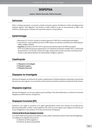 C o n d u c t a s e n G a s t r o e n t e r o l o g í a
155
Dispepsia
Autores: Martín Sciarretta, Valeria Gonzalez
Definición
Dolor o malestar persistente o recurrente centrado en la parte superior del abdomen. Si bien etimológicamente
dispepsia significa “mala digestión’’ este término no debe utilizarse ya que no necesariamente se debe a este
trastorno y además genera confusión en los pacientes respecto a lo que padecen.
Epidemiología
• Representa el 2-3% de la consulta en medicina general y el 40% de la consulta gastroenterológica
• La prevalencia a nivel mundial varía entre 10-40% (mayor con síntomas coexistentes de enfermedad por
reflujo esofágico (ERGE)
• Argentina: prevalencia del 30% (43% en presencia de síntomas típicos de ERGE asociados).
El 9% de la población presenta superposición con el síndrome de intestino irritable (SII). La edad media
de presentación  es de 38 años. Factores de riesgo: síntomas psicosociales asociados, nivel educacional
elevado y antecedentes familiares de enfermedades esofágicas o gástricas
Clasificación
1. Dispepsia no investigada
2. Dispepsia orgánica
3. Dispepsia funcional
Dispepsia no investigada
Síntomas de dispepsia sin realización de estudio complementario (fundamentalmente endoscópico) que permita
descartarunacausaorgánica.Lascaracterísticasdelossíntomasylaedadnojustificanlarealizacióndelosmismos.
Dispepsia orgánica
Síntomasdedispepsiaconunacausaorgánicaquelosjustifique.Silaenfermedadmejoraoseelimina,lossíntomas
dispépticos también mejoran o desaparecen.
Dispepsia funcional (DF)
Síntoma/s cuyo origen se encuentra en la región gastroduodenal, siendo estos síntomas la saciedad precoz,
plenitud postprandial y el dolor o ardor epigástrico. No existe una causa orgánica que explique los síntomas, por
lo que el diagnóstico es de exclusión. Es la causa más frecuente de dispepsia.
Criterios de Roma III para dispepsia funcional
Loscriteriosdebenestarpresentes enlos últimos 3 meses,y habercomenzado al menos 6 mesesantes del diagnóstico.
Los subgrupos de dispepsia funcional son:
A. Síndrome de dolor epigástrico
B. Síndrome de distress postprandial
 