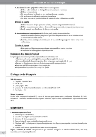 C o n d u c t a s e n G a s t r o e n t e r o l o g í a
156
A. Síndrome de dolor epigástrico: Debe incluir todo lo siguiente:
1. Dolor o ardor localizado en el epigastrio al menos una vez a la semana
2. El dolor es intermitente
3. No generalizado o localizado en otra región abdominal o torácica
4. No se alivia con la defecación o eliminación de flatos
5. No reúne los criterios para desórdenes de la vesícula biliar o del esfínter de Oddi
Criterios de soporte
1. El dolor puede ser de tipo quemante (urente), pero sin componente retroesternal
2. El dolor frecuentemente se induce o alivia con la ingesta de comida, pero puede ocurrir en ayunas
3. Puede coexistir con el síndrome de distress postprandial
B. Síndrome de distress postprandial: Se define por la presencia de una o ambas:
1. Sensaciónmolestadeplenitudpostprandial que ocurre después de comidas de unvolumen normal,
     al menos varias veces a la semana
2. Saciedad precoz que impide la terminación de una comida regular, por lo menos varias veces
     en la semana
Criterios de soporte
1. Distensión en el abdomen superior, náuseas postprandiales o eructos excesivos
2. El síndrome de dolor epigástrico puede coexistir
Fisiopatología de la dispepsia funcional
Los principales mecanismos postulados y su traducción sintomática son:
• Alteración de la acomodación gástrica: saciedad precoz, pérdida de peso
• Hipersensibilidad a la distensión gástrica: dolor epigástrico, eructos, pérdida de peso
• Retraso en el vaciamiento gástrico: plenitud postprandial, nauseas, vómitos
• Infección por Helicobacter pylori: dolor epigástrico
• Hipersensibilidad duodenal al ácido y a los lípidos
Etiología de la dispepsia
Más frecuentes:
1 - Dispepsia Funcional 50%
2 - ERGE 25%
3 - Úlcera péptica 20%
4 - Consumo de alcohol o antiinflamatorios no estenoides (AINEs )10%
5 - Neoplasias  2%
Menos frecuentes:
Litiasis biliar, enfermedad celíaca (EC), cáncer de páncreas, pancreatitis crónica, disfunción del esfínter de Oddi,
intolerancia a la lactosa, diabetes mellitus, isquemia intestinal, hipercalcemia, hipertiroidismo, hipotiroidismo, entre
otras.
Diagnóstico:
I. Anamnesis y examen físico
1 - Síntomas y sus características
2 - Descartar ERGE y Síndrome de intestino irritable
3 - Consumo de fármacos y alcohol
4 - Características de la personalidad y situaciones de stress
5 - Clasificar la DF en 3 subgrupos: tipo dolor epigástrico, tipo distress postprandial, combinación de las dos
   anteriores
6 - Examen físico: buscar signos de alarma. Descartar dolor parietal
Signos y síntomas de alarma: hallazgos clínicos que aumentan la sospecha de enfermedad estructural y por ende
necesidad de investigarla rápidamente:
 
