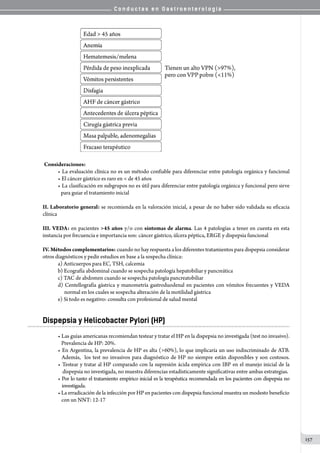 C o n d u c t a s e n G a s t r o e n t e r o l o g í a
157
	Consideraciones:
• La evaluación clínica no es un método confiable para diferenciar entre patología orgánica y funcional
• El cáncer gástrico es raro en  de 45 años
• La clasificación en subgrupos no es útil para diferenciar entre patología orgánica y funcional pero sirve
para guiar el tratamiento inicial
II. Laboratorio general: se recomienda en la valoración inicial, a pesar de no haber sido validada su eficacia
clínica
III. VEDA: en pacientes 45 años y/o con síntomas de alarma. Las 4 patologías a tener en cuenta en esta
instancia por frecuencia e importancia son: cáncer gástrico, úlcera péptica, ERGE y dispepsia funcional
IV. Métodos complementarios: cuando no hay respuesta a los diferentes tratamientos para dispepsia considerar
otros diagnósticos y pedir estudios en base a la sospecha clínica:
a) Anticuerpos para EC, TSH, calcemia
b) Ecografía abdominal cuando se sospecha patología hepatobiliar y pancreática
c) TAC de abdomen cuando se sospecha patología pancreatobiliar
d) Centellografía gástrica y manometría gastroduodenal en pacientes con vómitos frecuentes y VEDA
   normal en los cuales se sospecha alteración de la motilidad gástrica
e) Si todo es negativo: consulta con profesional de salud mental
Dispepsia y Helicobacter Pylori (HP)
• Las guías americanas recomiendan testear y tratar el HP en la dispepsia no investigada (test no invasivo).
   Prevalencia de HP: 20%.
• En Argentina, la prevalencia de HP es alta (60%), lo que implicaría un uso indiscriminado de ATB.
  Además,  los test no invasivos para diagnóstico de HP no siempre están disponibles y son costosos.
• Testear y tratar al HP comparado con la supresión ácida empírica con IBP en el manejo inicial de la
    dispepsia no investigada, no muestra diferencias estadísticamente significativas entre ambas estrategias.
• Por lo tanto el tratamiento empírico inicial es la terapéutica recomendada en los pacientes con dispepsia no
    investigada.
• La erradicación de la infección por HP en pacientes con dispepsia funcional muestra un modesto beneficio
   con un NNT: 12-17
 