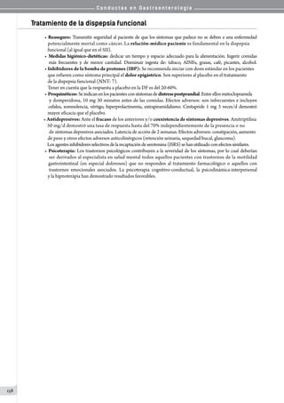 C o n d u c t a s e n G a s t r o e n t e r o l o g í a
158
Tratamiento de la dispepsia funcional
• Reaseguro: Transmitir seguridad al paciente de que los síntomas que padece no se deben a una enfermedad
   potencialmente mortal como cáncer. La relación-médico paciente es fundamental en la dispepsia
   funcional (al igual que en el SII).
• Medidas higiénico-dietéticas: dedicar un tiempo y espacio adecuado para la alimentación. Ingerir comidas
   más frecuentes y de menor cantidad. Disminuir ingesta de: tabaco, AINEs, grasas, café, picantes, alcohol.
• Inhibidores de la bomba de protones (IBP): Se recomienda iniciar con dosis estándar en los pacientes
   que refieren como síntoma principal el dolor epigástrico. Son superiores al placebo en el tratamiento
   de la dispepsia funcional (NNT: 7).
   Tener en cuenta que la respuesta a placebo en la DF es del 20-60%.
• Proquinéticos:Seindicanenlospacientesconsíntomasdedistresspostprandial.Entreellosmetoclopramida
   y domperidona, 10 mg 30 minutos antes de las comidas. Efectos adversos: son infrecuentes e incluyen
  cefalea, somnolencia, vértigo, hiperprolactinemia, extrapiramidalismo. Cinitapride 1 mg 3 veces/d demostró
   mayor eficacia que el placebo.
		 • Antidepresivos: Ante el fracaso de los anteriores y/o coexistencia de síntomas depresivos. Amitriptilina
      50 mg/d demostró una tasa de respuesta hasta del 70% independientemente de la presencia o no
       de síntomas depresivos asociados. Latencia de acción de 2 semanas. Efectos adversos: constipación, aumento
   de peso y otros efectos adversos anticolinérgicos (retención urinaria, sequedad bucal, glaucoma).
   Losagentesinhibidoresselectivosdelarecaptacióndeserotonina(ISRS)sehanutilizadoconefectossimilares.
• Psicoterapia: Los trastornos psicológicos contribuyen a la severidad de los síntomas, por lo cual deberían
   ser derivados al especialista en salud mental todos aquellos pacientes con trastornos de la motilidad
   gastrointestinal (en especial dolorosos) que no responden al tratamiento farmacológico o aquellos con
   trastornos emocionales asociados. La psicoterapia cognitivo-conductual, la psicodinámica-interpersonal
   y la hipnoterápia han demostrado resultados favorables.
 