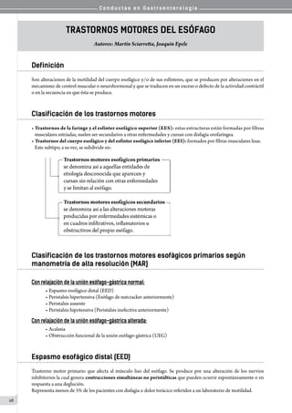 C o n d u c t a s e n G a s t r o e n t e r o l o g í a
16
Trastornos Motores del Esófago
Autores: Martín Sciarretta, Joaquín Epele
Definición
Son alteraciones de la motilidad del cuerpo esofágico y/o de sus esfínteres, que se producen por alteraciones en el
mecanismo de control muscular o neurohormonal y que se traducen en un exceso o defecto de la actividad contráctil
o en la secuencia en que ésta se produce.
Clasificación de los trastornos motores
• Trastornos de la faringe y el esfínter esofágico superior (EES): estas estructuras están formadas por fibras
   musculares estriadas, suelen ser secundarios a otras enfermedades y cursan con disfagia orofaríngea.
• Trastornos del cuerpo esofágico y del esfínter esofágico inferior (EEI): formados por fibras musculares lisas.   
   Este subtipo, a su vez, se subdivide en:
Clasificación de los trastornos motores esofágicos primarios según
manometría de alta resolución (MAR)
Con relajación de la unión esófago-gástrica normal:
• Espasmo esofágico distal (EED)
• Peristalsis hipertensiva (Esófago de nutcracker anteriormente)
• Peristalsis ausente
• Peristalsis hipotensiva (Peristalsis inefectiva anteriormente)
Con relajación de la unión esófago-gástrica alterada:
• Acalasia
• Obstrucción funcional de la unión esófago-gástrica (UEG)
Espasmo esofágico distal (EED)
Trastorno motor primario que afecta al músculo liso del esófago. Se produce por una alteración de los nervios
inhibitorios la cual genera contracciones simultáneas no peristálticas que pueden ocurrir espontáneamente o en
respuesta a una deglución.
Representa menos de 5% de los pacientes con disfagia o dolor torácico referidos a un laboratorio de motilidad.
 