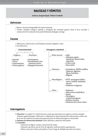 C o n d u c t a s e n G a s t r o e n t e r o l o g í a
160
Nauseas y Vómitos
Autores: Joaquín Epele, Nelson Condado
Definición
• Náusea: sensación desagradable de vómito inminente
• Vómito: expulsión enérgica, repetida y retrógrada del contenido gástrico hacia la boca asociado a
    contracción de los músculos de la pared abdominal, diafragma y laringe
Causas
1. Obstructiva: obstrucción a nivel del píloro, intestino delgado o colon.
2. No obstructiva:
Interrogatorio
1. Duración: si es agudo (3 a 4 días) descartar causas que representan una urgencia como por ejemplo:
     abdomen agudo quirúrgico (obstructivo o inflamatorio), sepsis, hipertensión endocraneana; si lleva más
    de un mes de evolución sin repercusión general pensar en vómitos psicógenos o funcionales.
2. Síntomas de obstrucción intestinal: dolor, distensión y detención del tránsito.
3. Contenido:
• Alimentos sin digerir: acalasia o divertículo de Zenker
• Alimentos que llevan más de 24 hs de ingeridos: síndrome pilórico, gastroparesia
• Bilioso: descarta la obstrucción pilórica. Ocurre luego de múltiples episodios de vómitos
 