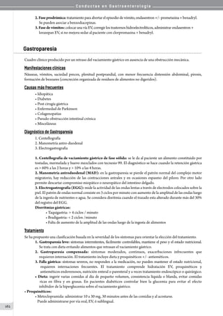 C o n d u c t a s e n G a s t r o e n t e r o l o g í a
162
2.Faseprodrómica: tratamientopara abortarel episodio de vómito, ondasentron +/- prometazina + benadryl.
     Se pueden asociar a benzodiacepinas.
3.Fasedevómitos: colocarunavíaEV,corregir los trastornos hidroelectrolíticos, administrar ondasentron +
     lorazepan EV, si no mejora sedar al paciente con clorpromazina + benadryl.
Gastroparesia
Cuadro clínico producido por un retraso del vaciamiento gástrico en ausencia de una obstrucción mecánica.
Manifestaciones clínicas
Náuseas, vómitos, saciedad precoz, plenitud postprandial, con menor frecuencia distensión abdominal, pirosis,
formación de bezoares (concreción organizada de residuos de alimentos no digeridos).
Causas más frecuentes
• Idiopática
• Diabetes
• Post cirugía gástrica
• Enfermedad de Parkinson
• Colagenopatías
• Pseudo-obstrucción intestinal crónica
• Misceláneas
Diagnóstico de Gastroparesia
1. Centellografía
2. Manometría antro-duodenal
3. Electrogastrografia
1. Centellografía de vaciamiento gástrico de fase sólida: se le da al paciente un alimento constituido por
tostadas, mermelada y huevo mezclados con tecnesio 99. El diagnóstico se hace cuando la retención gástrica
es  60% a las 2 horas y  10% a las 4 horas.
2. Manometría antroduodenal (MAD): en la gastroparesia se pierde el patrón normal del complejo motor
migratorio, hay reducción de las contracciones antrales y en ocasiones espasmo del píloro. Por otro lado
permite descartar compromiso miopático o neuropático del intestino delgado.
3. Electrogastrografía (EGG): mide la actividad de las ondas lentas a través de electrodos colocados sobre la
piel. El patrón de ondas normal consiste en 3 ciclos por minuto con aumento de la amplitud de las ondas luego
de la ingesta de nutrientes o agua. Se considera disritmia cuando el trazado esta alterado durante más del 30%
del registro del EGG.
Disrritmias gástricas:
• Taquigastria:  4 ciclos / minuto
• Bradigastria:  2 ciclos /minuto
• Falta de aumento de la amplitud de las ondas luego de la ingesta de alimentos
Tratamiento
Se ha propuesto una clasificación basada en la severidad de los síntomas para orientar la elección del tratamiento.
1. Gastroparesia leve: síntomas intermitentes, fácilmente controlables, mantiene el peso y el estado nutricional.
      Se trata con dieta evitando alimentos que retrasan el vaciamiento gástrico.
2. Gastroparesia compensada: síntomas moderados, continuos, exacerbaciones infrecuentes que
     requieren internación. El tratamiento incluye dieta y proquinéticos +/- antieméticos.
3. Falla gástrica: síntomas severos, no responden a la medicación, no pueden mantener el estado nutricional,
   requieren internaciones frecuentes. El tratamiento comprende hidratación EV, proquinéticos y
      antieméticos endovenosos, nutrición enteral o parenteral y a veces tratamiento endoscópico o quirúrgico.
• Dieta: ingerir varias comidas al día de pequeño volumen, consistencia líquida o blanda, evitar comidas
    ricas en fibra y en grasas. En pacientes diabéticos controlar bien la glucemia para evitar el efecto
     inhibidor de la hiperglucemia sobre el vaciamiento gástrico.
• Proquinéticos:
• Metoclopramida: administrar 10 a 30 mg, 30 minutos antes de las comidas y al acostarse.
   Puede administrarse por vía oral, EV, ó sublingual.
 