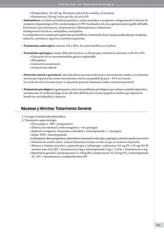 C o n d u c t a s e n G a s t r o e n t e r o l o g í a
163
• Domperidona: 10 a 30 mg, 30 minutos antes de las comidas y al acostarse.
• Eritromicina: 250 mg 3 veces por día, vía oral o EV.
• Antieméticos: no tienen actividad proquinética, actúan uniéndose a receptores y antagonizando la función de
   receptores dopaminérgicos D2 y serotoninérgicos 5-HT3 localizados en la zona quimioreceptora gatillo del bulbo.
  Fenotiazinas: proclormetacina, clorpromacina, trifluoroperazina, ondasentron.
  Antidepresivos tricíclicos: amitriptilina, nortriptilina.
  Los antieméticos son usados principalmente para profilaxis y tratamiento de las náuseas producidas por neoplasias,
  radiación, citostáticos, opiáceos y anestésicos generales.
• Tratamiento endoscópico: inyectar 150 a 200 u. de toxina botulínica en el píloro.
• Tratamiento quirúrgico: existen diferentes técnicas, su eficacia para controlar los síntomas es del 30 a 50%.
• Colocación de un neuroestimulador gástrico implantable
• Piloroplastia
• Gastroenteroanastomosis
• Gastrectomía subtotal
• Nutrición enteral o parenteral: está indicada en pacientes refractarios al tratamiento médico, con síntomas
   severos que requieren frecuentes internaciones y tienen una pérdida de peso  10 % en 6 meses.
   La vía de elección es la enteral pero si el paciente presenta intolerancia indicar nutrición parenteral.
• Tratamientopsicológico: la gastroparesia crónica trae problemas psicológicos que incluyen ansiedad, depresión y
   somatización, el rol del psicólogo no ha sido bien definido pero existen pequeños estudios que reportaron
   beneficios con biofeedback o hipnosis.
Náuseas y Vómitos: Tratamiento General
1. Corregir el estado hidroelelctrolítico
2. Tratamiento según etiología:
• Úlcera péptica : IBP + proquinéticos
• Obstrucción intestinal: sonda nasogástrica + tto quirúrgico
• Síndrome vertiginoso: dramamine o benadryl + metoclopramida +/- lorazepam
• Sepsis: ATB + metoclopramida
•Gastroparesia:dieta,proquinéticos,antieméticos,tratamientoendoscópico,quirúrgico,nutriciónenteraloparenteral
• Síndrome de vómito cíclico: realizar tratamiento en base a la fase en que se encuentra el paciente
• Náuseas y vómitos asociados a quimioterapia y radioterapia: ondasentron 32 mg EV o 24 mg VO 30
    minutos antes de la QT + dexametasona 4 mg o metoclopramida 2 mg c/ 2 a4 hs + dexametasona 4 mg
• Hiperémesis gravídica: proclorperazina 5 a 10mg IM o clorpromacina 10 a 25 mg VO, o metoclopramida
    SL o EV + dexametasona o metilprednisolona EV
 