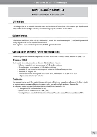 C o n d u c t a s e n G a s t r o e n t e r o l o g í a
165
Constipación Crónica
Autores: Gustavo Bello, María Laura Garbi
Definición
La constipación es un síntoma definido como evacuaciones insatisfactorias, caracterizado por deposiciones
infrecuentes (menos de 3 por semana), dificultad en el pasaje de la materia fecal o ambos.
Epidemiología
Presenta una prevalencia del 5-21% en Latinoamérica, siendo más frecuente en mujeres (2-3:1), en mayores de 65
años y en población de bajo nivel socio-económico.
En la Argentina se evidenció una prevalencia de 9.4% aproximadamente.
Constipación primaria, funcional o idiopática
Para su diagnóstico se deben excluir primero las causas secundarias y cumplir con los criterios de ROMA III.
Criterios de ROMA III
Debe incluir dos o más, presentes en al menos 3 de los últimos 6 meses:
• Esfuerzo evacuatorio por lo menos en el 25% de las deposiciones
• Heces duras por lo menos en el 25% de las deposiciones
• Sensación de evacuación incompleta por lo menos en el 25% de las deposiciones
• Sensación de bloqueo anal
• Maniobras manuales para lograr la evacuación rectal por lo menos en el 25% de las veces
• 2 deposiciones o menos por semana
Clasificación
Las causas primarias se dividen según el tiempo de tránsito colónico con marcadores radiopacos. En dicho estudio
se administra una cápsula con 24 marcadores y se realiza una radiografía de abdomen al quinto día.
Se considera normal la retención de hasta 5 marcadores (20%). Se clasifica en:
• Constipación con tránsito normal (50%)
• Obstrucción del tracto de salida -OTS- (30%)
• Constipación con tránsito lento e inercia colónica (20%, de las cuales 40% son secundarios a OTS)
 