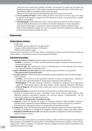 C o n d u c t a s e n G a s t r o e n t e r o l o g í a
168
colocación de una sonda rectal con balón, conectada a un manómetro. Se evalúa tono del esfínter anal
(predominantemente interno – EAI), máxima concentración voluntaria del externo  (EAE), reflejo recto-
anal inhibitorio (RRAI), sensibilidad y relajación durante el pujo.
  Método de elección para descartar disinergia del piso pélvico en los pacientes con OTS.
• 2. Test de expulsión del balón: se infla un balón de silicona intra-rectal con 50 ml de agua y si no logra
la expulsión en 60 segundos es sugestivo de OTS. Discrimina muy bien a los pacientes que se  pueden
beneficiar con biofeedback.
• 3. Videodefecografía: estudio dinámico en el que se inyecta material de contraste de consistencia similar a
     materia fecal blanda. El paciente se sienta sobre un contenedor radiolúcido y se toman radiografías o
video durante la radioscopía con el paciente en reposo, contrayendo el esfínter o realizando el pujo.
Evalúa la funcionalidad del complejo ano-recto y su anatomía, permitiendo diagnosticar prolapso rectal,
rectocele, descenso pelviano y ángulo ano-rectal.
Tratamiento
Medidas higiénico-dietéticas
1. Educación
2. Abundante ingesta de líquido (2-3 l de agua por día)
3. Ingesta de fibra soluble alimentaria (20-30 g/día)
4. Ejercicio físico aeróbico regular
Pacientes que no responden a los 30-45 días, deben ser referidos para realización de test funcionales (tiempo de
tránsito colónico + manometría anorectal con test de expulsión del balón).
Tratamiento farmacológico
1. Agentes formadores de volumen: polímeros orgánicos que retienen agua en la materia fecal.
• Psyllium: 1 cucharada 1-3 veces/día. Aumenta la frecuencia y mejora la consistencia de las deposiciones
(recomendación grado B)
• Salvado de trigo: faltan estudios para conocer su efectividad, pero no se han reportado efectos adversos
como distensión abdominal lo que limita su uso
2. Agentes ablandadores de materia fecal: hay datos insuficientes para recomendar su uso (grado B).
• Docusato de sodio y docusato de calcio
3. Laxantes osmóticos: contienen moléculas no absorbibles que generan gradiente osmótico reteniendo agua
  en la luz intestinal.
• Lactulosa: 15-30 ml/12-24 h. Ha demostrado aumentar el número de deposiciones y disminuir la
   consistencia de la materia fecal (grado A). Pueden generar distensión y dolor abdominal
• Polietilenglicol: 17-34 g/día. Aumenta la frecuencia y disminuye la consistencia de las deposiciones
    (grado A). Puede generar diarrea a altas dosis, náuseas, vómitos, distensión abdominal y flatulencias
• Leche de Magnesia: 200 ml/día. Faltan estudios para conocer su efectividad en el tratamiento de la
    constipación
4. Laxantes estimulantes: estimulan las terminales nerviosas colónicas e inhiben la absorción de agua
afectando los transportadores de agua y electrolitos. Como efectos adversos pueden presentar dolor
abdominal, disbalances electrolíticos, melanosis coli, reacciones alérgicas y hepatotoxicidad.   No hay
   evidencia para realizar una recomendación de su uso.
• Bisacodilo (10-20 mg/noche), Picosulfato de sodio
5. Tegaserod: 6 mg/12 hs. Agonista del receptor de serotonina, estimula el reflejo peristáltico, aumenta la
  motilidad colónica, disminuye la hipersensibilidad visceral, mejora el esfuerzo, la frecuencia y consistencia
  de las deposiciones. Puede generar diarrea. Se encuentra fuera del mercado por la FDA.
6.  Lubiprostone: 24ug/12hs.Activadordeloscanalesdecloro.Aumentalasecrecióndelamucosacolónica.Mejora
  el esfuerzo, la consistencia y la severidad de la constipación. Presenta cefalea y náuseas como efectos adversos.
7.  Biofeedback (rehabilitación anorrectal): está indicado en pacientes con diagnóstico de defecación disinérgica
  (anismo). Es seguro y efectivo.
Tratamiento quirúrgico
En los casos en los que no hay respuesta a la terapéutica médica, se debe considerar la cirugía. En primer lugar, se
deben corregir las anormalidades funcionales pélvicas con biofeedback y los trastornos anatómicos como rectoceles,
invaginaciones rectales y prolapsos. Es importante descartar patología funcional intestinal (pseudobstrucción
intestinal crónica) previa a la cirugía.
 