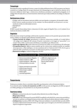 C o n d u c t a s e n G a s t r o e n t e r o l o g í a
17
Fisiopatología
Normalmente existe un gradiente de menor a mayor de células inhibitorias hacia el EEI, que genera una latencia
contráctil en el esófago distal. El concepto dominante de la fisiopatología es que se trata de un deterioro de la
inervación inhibitoria dando lugar a contracciones simultáneas, prematuras o rápidamente propagadas en el
esófago distal. El óxido nítrico es el neurotransmisor dominante que media la inhibición de esófago y la relajación
del EEI.
Manifestaciones clínicas
• Disfagia: suele ser intermitente, tanto para sólidos como para líquidos, no progresiva, de intensidad variable
• Dolor torácico: puede presentarse con las comidas o ser desencadenado con el ejercicio y con una
   irradiación similar a la enfermedad coronaria
• Regurgitación
• Pirosis
El EED se puede desencadenar frente a situaciones de estrés, ingesta de líquidos fríos o en el contexto de un
síndrome de intestino irritable (SII)
Diagnóstico
Debe descartarse siempre la patología cardiovascular en primera instancia en los pacientes que presentan dolor
torácico, debido a la naturaleza potencialmente mortal de la misma.
• Tránsito baritado de esófago: generalmente se observan contracciones anómalas en la mitad inferior
   del esófago tras la deglución del contraste. El patrón característico es la imagen en “sacacorchos” o en
   “rosario”. Esto se debe a contracciones simultáneas, no peristálticas que obliteran la luz
• Endoscopía digestiva alta: puede observarse la formación de anillos con la estimulación del endoscopio
• Ph-impedanciometría: Algunos autores postulan que las contracciones espásticas pueden ser resultado
   de la exposición a reflujo patológico, con una coexistencia de los 2 trastornos del 31-33%. Por los que su
   realización debe considerarse en pacientes con dolor torácico, pirosis y/o regurgitaciones
• Manometría esofágica: confirma el diagnóstico de EED
Tratamiento
Existen pocos estudios clínicos controlados disponibles que demuestren cuál es el tratamiento óptimo.
Se recomienda realizar 1ra línea de tratamiento con IBP en todo paciente con diagnóstico de EED, en especial
si el reflujo patológico es documentado. En caso de persistir los síntomas:
Tratamiento médico:
• Nitratos: son de primera elección. Se puede utilizar dinitrato de isosorbide 10mg/día
• Bloqueantes Cálcicos
• Sildenafil: 50 mg/d disminuyen la presión del EEI, la amplitud y velocidad de las contracciones peristálticas,
así como un aumento en el tiempo de latencia de las ondas. Alta tasa de efectos adversos (cefalea, mareos)
• Antidepresivos:trazodona (ISRS) 100-150mg/d demostró utilidad en el control del dolor asociado al EED,
   sin mejorar objetivamente la función motora. Lo que sugiere que el reaseguro y el control de la ansiedad son
   objetivos terapéuticos importantes
 
