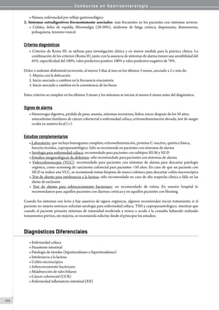 C o n d u c t a s e n G a s t r o e n t e r o l o g í a
172
• Náusea, enfermedad por reflujo gastroesofágico
2. Síntomas extradigestivos frecuentemente asociados: más frecuentes en los pacientes con síntomas severos:
• Cefalea, dolor de espalda, fibromialgia (20-50%), síndrome de fatiga crónica, dispareunia, dismenorrea,
poliaquiuria, tenesmo vesical.
Criterios diagnósticos
• Criterios de Roma III: se utilizan para investigación clínica y en menor medida para la práctica clínica. La
combinación de los criterios (Roma II), junto con la ausencia de síntomas de alarma tienen una sensibilidad del
65%, especificidad del 100%, valor predictivo positivo 100% y valor predictivo negativo de 76%.
Dolor o malestar abdominal recurrente, al menos 3 días al mes en los últimos 3 meses, asociado a 2 o más de:
1.	Mejora con la defecación
2.	Inicio asociado a cambios en la frecuencia evacuatoria
3.	Inicio asociado a cambios en la consistencia de las heces
Estos criterios se cumplen en los últimos 3 meses y los síntomas se inician al menos 6 meses antes del diagnóstico.
Signos de alarma
• Hemorragia digestiva, pérdida de peso, anemia, síntomas nocturnos, fiebre, inicio después de los 50 años,
antecedentes familiares de cáncer colorrectal o enfermedad celíaca, eritrosedimentación elevada, test de sangre
oculta en materia fecal (+).
Estudios complementarios
• Laboratorio: que incluya hemograma completo, eritrosedimentación, proteína C-reactiva, química básica,
función tiroidea, coproparasitológico. Sólo se recomienda en pacientes con síntomas de alarma
• Serología para enfermedad celíaca: recomendado para pacientes con subtipos SII-M y SII-D
• Estudios imagenológicos de abdomen: sólo recomendado para pacientes con síntomas de alarma
• Videocolonoscopía (VCC): recomendado para pacientes con síntomas de alarma para descartar patología
orgánica, como screening de carcinoma colorectal para pacientes 50 años. En caso de que un paciente con
SII-D se realice una VCC, se recomienda tomar biopsias de marco colónico para descartar colitis microscópica
• Test de aliento para intolerancia a la lactosa: sólo recomendado en caso de alta sospecha clínica y falla en las
dietas de exclusión
• Test de aliento para sobrecrecimiento bacteriano: no recomendado de rutina. En nuestro hospital lo
recomendamos para aquellos pacientes con diarreas crónicas y en aquellos pacientes con bloating.
Cuando los síntomas son leves y hay ausencia de signos orgánicos, algunos recomiendan iniciar tratamiento, si el
paciente no mejora entonces solicitan serología para enfermedad celíaca, TSH y coproparasitológico; mientras que
cuando el paciente presenta síntomas de intensidad moderada a severa o acude a la consulta habiendo realizado
tratamientos previos, sin mejoría, se recomienda solicitar desde el principio los estudios.
Diagnósticos Diferenciales
• Enfermedad celíaca
• Parasitosis intestinal
• Patología de tiroides (hipotiroidismo o hipertiroidismo)
• Intolerancia a la lactosa
• Colitis microscópica
• Sobrecrecimiento bacteriano
• Malabsorción de sales biliares
• Cáncer colorrectal (CCR)
• Enfermedad inflamatoria intestinal (EII)
 
