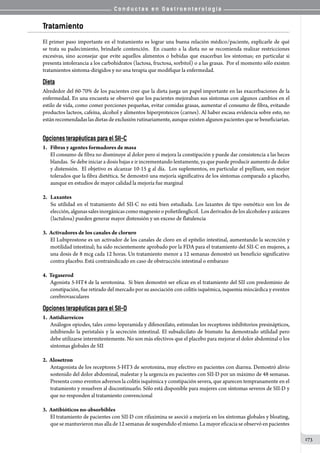 C o n d u c t a s e n G a s t r o e n t e r o l o g í a
173
Tratamiento
El primer paso importante en el tratamiento es lograr una buena relación médico/paciente, explicarle de qué
se trata su padecimiento, brindarle contención.  En cuanto a la dieta no se recomienda realizar restricciones
excesivas, sino aconsejar que evite aquellos alimentos o bebidas que exacerban los síntomas; en particular si
presenta intolerancia a los carbohidratos (lactosa, fructosa, sorbitol) o a las grasas.  Por el momento sólo existen
tratamientos síntoma-dirigidos y no una terapia que modifique la enfermedad.  
Dieta
Alrededor del 60-70% de los pacientes cree que la dieta juega un papel importante en las exacerbaciones de la
enfermedad. En una encuesta se observó que los pacientes mejoraban sus síntomas con algunos cambios en el
estilo de vida, como comer porciones pequeñas, evitar comidas grasas, aumentar el consumo de fibra, evitando
productos lacteos, cafeína, alcohol y alimentos hiperproteicos (carnes). Al haber escasa evidencia sobre esto, no
están recomendadas las dietas de exclusión rutinariamente, aunque existen algunos pacientes que se beneficiarían.
Opciones terapéuticas para el SII-C
1.   Fibras y agentes formadores de masa
El consumo de fibra no disminuye al dolor pero sí mejora la constipación y puede dar consistencia a las heces
blandas.  Se debe iniciar a dosis bajas e ir incrementando lentamente, ya que puede producir aumento de dolor
y distensión.  El objetivo es alcanzar 10-15 g al día.  Los suplementos, en particular el psyllium, son mejor
tolerados que la fibra dietética. Se demostró una mejoría significativa de los síntomas comparado a placebo,
aunque en estudios de mayor calidad la mejoría fue marginal
2.   Laxantes
Su utilidad en el tratamiento del SII-C no está bien estudiada. Los laxantes de tipo osmótico son los de
elección,algunassales inorgánicascomo magnesioopolietilenglicol.  Losderivados delosalcoholes y azúcares
(lactulosa) pueden generar mayor distensión y un exceso de flatulencia
3.  Activadores de los canales de cloruro
El Lubiprostone es un activador de los canales de cloro en el epitelio intestinal, aumentando la secreción y
motilidad intestinal; ha sido recientemente aprobado por la FDA para el tratamiento del SII-C en mujeres, a
una dosis de 8 mcg cada 12 horas. Un tratamiento menor a 12 semanas demostró un beneficio significativo
contra placebo. Está contraindicado en caso de obstrucción intestinal o embarazo
4.  Tegaserod
Agonista 5-HT4 de la serotonina.  Si bien demostró ser eficaz en el tratamiento del SII con predominio de
constipación, fue retirado del mercado por su asociación con colitis isquémica, isquemia miocárdica y eventos
cerebrovasculares
Opciones terapéuticas para el SII-D
1.  Antidiarreicos
Análogos opiodes, tales como loperamida y difenoxilato, estimulan los receptores inhibitorios presinápticos,
inhibiendo la peristalsis y la secreción intestinal. El subsalicilato de bismuto ha demostrado utilidad pero
debe utilizarse intermitentemente. No son más efectivos que el placebo para mejorar el dolor abdominal o los
síntomas globales de SII
2.  Alosetron
Antagonista de los receptores 5-HT3 de serotonina, muy efectivo en pacientes con diarrea. Demostró alivio
sostenido del dolor abdominal, malestar y la urgencia en pacientes con SII-D por un máximo de 48 semanas.
Presenta como eventos adversos la colitis isquémica y constipación severa, que aparecen tempranamente en el
tratamiento y resuelven al discontinuarlo. Sólo está disponible para mujeres con síntomas severos de SII-D y
que no responden al tratamiento convencional
3.  Antibióticos no-absorbibles
El tratamiento de pacientes con SII-D con rifaximina se asoció a mejoría en los síntomas globales y bloating,
que se mantuvieron mas alla de 12 semanas de suspendido el mismo. La mayor eficacia se observó en pacientes
 