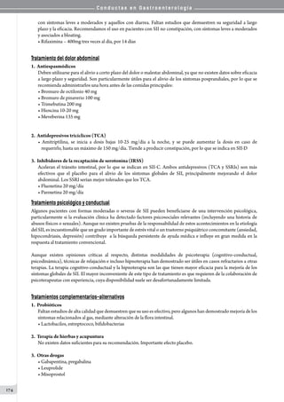 C o n d u c t a s e n G a s t r o e n t e r o l o g í a
174
con síntomas leves a moderados y aquellos con diarrea. Faltan estudios que demuestren su seguridad a largo
plazo y la eficacia. Recomendamos el uso en pacientes con SII no constipación, con síntomas leves a moderados
y asociados a bloating.
• Rifaximina – 400mg tres veces al día, por 14 días
Tratamiento del dolor abdominal
1.  Antiespasmódicos
Deben utilizarse para el alivio a corto plazo del dolor o malestar abdominal, ya que no existen datos sobre eficacia
a largo plazo y seguridad. Son particularmente útiles para el alivio de los síntomas posprandiales, por lo que se
recomienda administrarlos una hora antes de las comidas principales:
• Bromuro de octilonio 40 mg
• Bromuro de pinaverio 100 mg
• Trimebutina 200 mg
• Hioscina 10-20 mg
• Meveberina 135 mg
2.  Antidepresivos tricíclicos (TCA)
• Amitriptilina, se inicia a dosis bajas 10-25 mg/día a la noche, y se puede aumentar la dosis en caso de
requerirlo, hasta un máximo de 150 mg/día. Tiende a producir constipación, por lo que se indica en SII-D
3.  Inhibidores de la recaptación de serotonina (IRSS)
Aceleran el tránsito intestinal, por lo que se indican en SII-C. Ambos antidepresivos (TCA y SSRIs) son más
efectivos que el placebo para el alivio de los síntomas globales de SII, principalmente mejorando el dolor
abdominal. Los SSRI serían mejor tolerados que los TCA.
• Fluoxetina 20 mg/día
• Paroxetina 20 mg/día
Tratamiento psicológico y conductual
Algunos pacientes con formas moderadas o severas de SII pueden beneficiarse de una intervención psicológica,
particularmente si la evaluación clínica ha detectado factores psicosociales relevantes (incluyendo una historia de
abusos físicos o sexuales). Aunque no existen pruebas de la responsabilidad de estos acontecimientos en la etiología
del SII, es incuestionable que un grado importante de estrés vital o un trastorno psiquiátrico concomitante (ansiedad,
hipocondriasis, depresión) contribuye  a la búsqueda persistente de ayuda médica e influye en gran medida en la
respuesta al tratamiento convencional.
Aunque existen opiniones críticas al respecto, distintas modalidades de psicoterapia (cognitivo-conductual,
psicodinámica), técnicas de relajación e incluso hipnoterapia han demostrado ser útiles en casos refractarios a otras
terapias. La terapia cognitivo-conductual y la hipnoterapia son las que tienen mayor eficacia para la mejoría de los
síntomas globales de SII. El mayor inconveniente de este tipo de tratamiento es que requieren de la colaboración de
psicoterapeutas con experiencia, cuya disponibilidad suele ser desafortunadamente limitada.
Tratamientos complementarios-alternativos
1.  Probióticos
Faltan estudios de alta calidad que demuestren que su uso es efectivo, pero algunos han demostrado mejoría de los
síntomas relacionados al gas, mediante alteración de la flora intestinal.  
• Lactobacilos, estreptococo, bifidobacterias
2.  Terapia de hierbas y acupuntura
No existen datos suficientes para su recomendación. Importante efecto placebo.
3.  Otras drogas
• Gabapentina, pregabalina
• Leuprolide
• Misoprostol
 