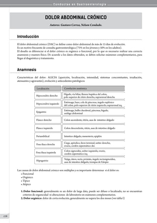 C o n d u c t a s e n G a s t r o e n t e r o l o g í a
176
Dolor Abdominal Crónico
Autores: Gustavo Correa, Nelson Condado.
Introducción
El dolor abdominal crónico (DAC) se define como dolor abdominal de más de 15 días de evolución.
Es un motivo frecuente de consulta gastroenterológica (75% en los jóvenes y 50% en los adultos).
El desafío es diferenciar si el dolor crónico es orgánico o funcional, por lo que es necesario realizar una correcta
anamnesis y examen físico. De acuerdo a los datos obtenidos, se deben solicitar exámenes complementarios, para
llegar al diagnóstico y tratamiento.
Anamnesis
Características del dolor: ALICIA (aparición, localización, intensidad, síntomas concomitantes, irradiación,
atenuantes y agravantes), evolución y antecedentes patológicos
Las causas de dolor abdominal crónico son múltiples y es importante determinar  si el dolor es:
• Funcional
• Orgánico
• Típico
• Atípico
1.	Dolor funcional: generalmente es un dolor de larga data, puede ser difuso o localizado, no se encuentran
criterios de organicidad  ni alteraciones  de laboratorio en exámenes complementarios.
2.	Dolor orgánico: dolor de corta evolución, generalmente no supera los dos meses (ver tabla I)
 